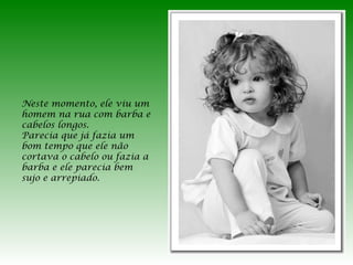 Neste momento, ele viu um
homem na rua com barba e
cabelos longos.
Parecia que já fazia um
bom tempo que ele não
cortava o cabelo ou fazia a
barba e ele parecia bem
sujo e arrepiado.

 