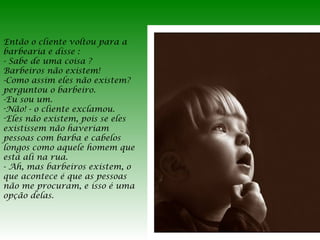 Então o cliente voltou para a
barbearia e disse :
- Sabe de uma coisa ?
Barbeiros não existem!
-Como assim eles não existem?
perguntou o barbeiro.
-Eu sou um.
-Não! - o cliente exclamou.
-Eles não existem, pois se eles
existissem não haveriam
pessoas com barba e cabelos
longos como aquele homem que
está ali na rua.
- Ah, mas barbeiros existem, o
que acontece é que as pessoas
não me procuram, e isso é uma
opção delas.

 