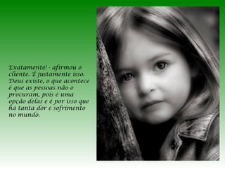 Exatamente! - afirmou o
cliente. É justamente isso.
Deus existe, o que acontece
é que as pessoas não o
procuram, pois é uma
opção delas e é por isso que
há tanta dor e sofrimento
no mundo.

 