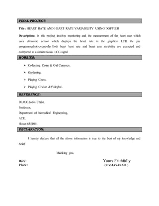 FINAL PROJECT:
Title: HEART RATE AND HEART RATE VARIABILITY USING DOPPLER
Description: In this project involves monitoring and the measurement of the heart rate which
uses ultrasonic sensor which displays the heart rate in the graphical LCD the pre
programmedmicrocontroller.Both heart beat rate and heart rate variability are extracted and
compared to a simultaneous ECG signal
HOBBIES:
 Collecting Coins & Old Currency.
 Gardening.
 Playing Chess.
 Playing Cricket &Volleybal.
REFERENCE:
Dr.M.C.Jobin Christ,
Professor,
Department of Biomedical Engineering,
ACE,
Hosur-635109.
DECLARATION:
I hereby declare that all the above information is true to the best of my knowledge and
belief
Thanking you,
Date: Yours Faithfully
Place: (R.VIJAYARASU)
 
