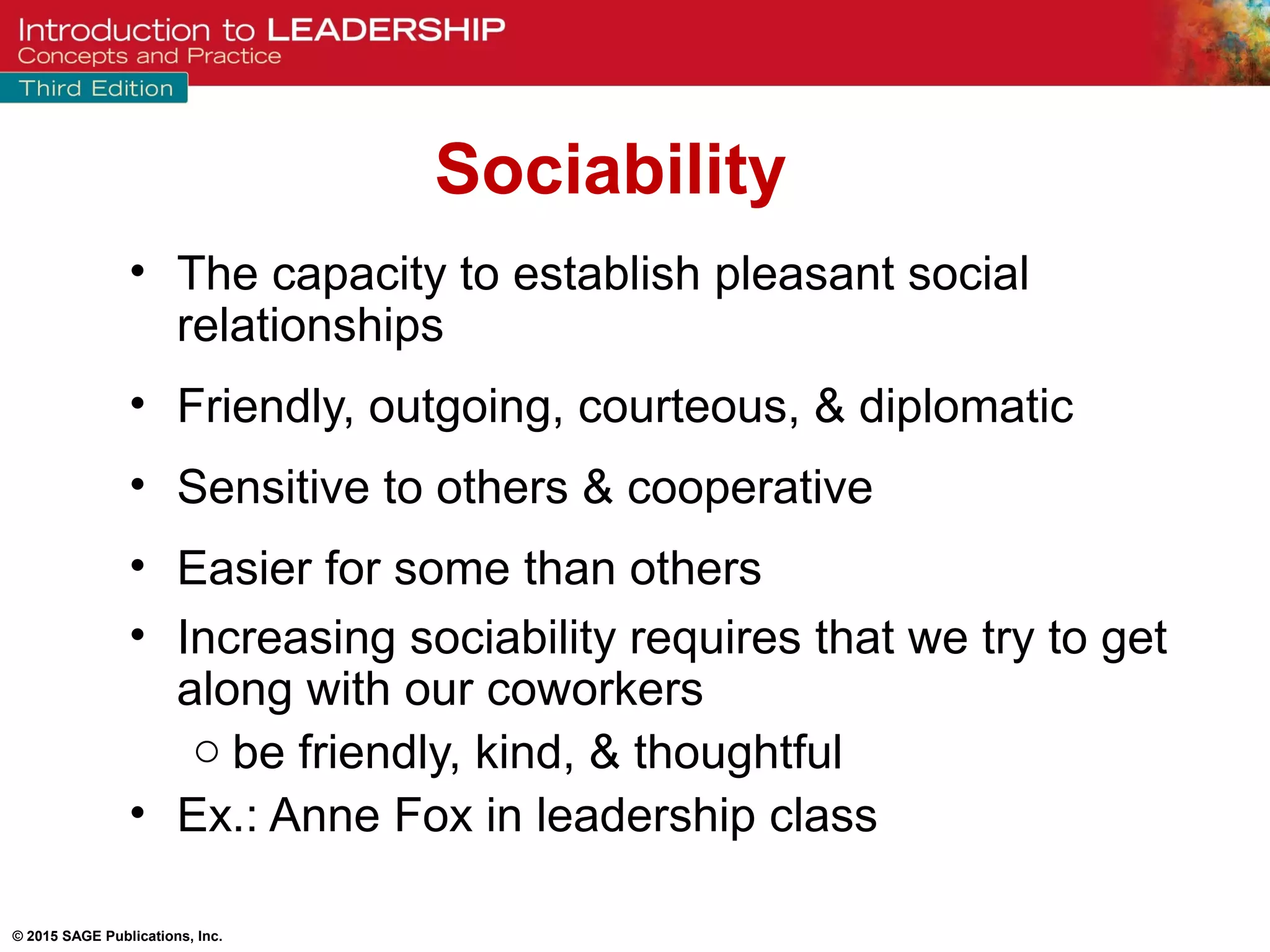 © 2015 SAGE Publications, Inc.
• The capacity to establish pleasant social
relationships
• Friendly, outgoing, courteous, & diplomatic
• Sensitive to others & cooperative
• Easier for some than others
• Increasing sociability requires that we try to get
along with our coworkers
o be friendly, kind, & thoughtful
• Ex.: Anne Fox in leadership class
Sociability
 