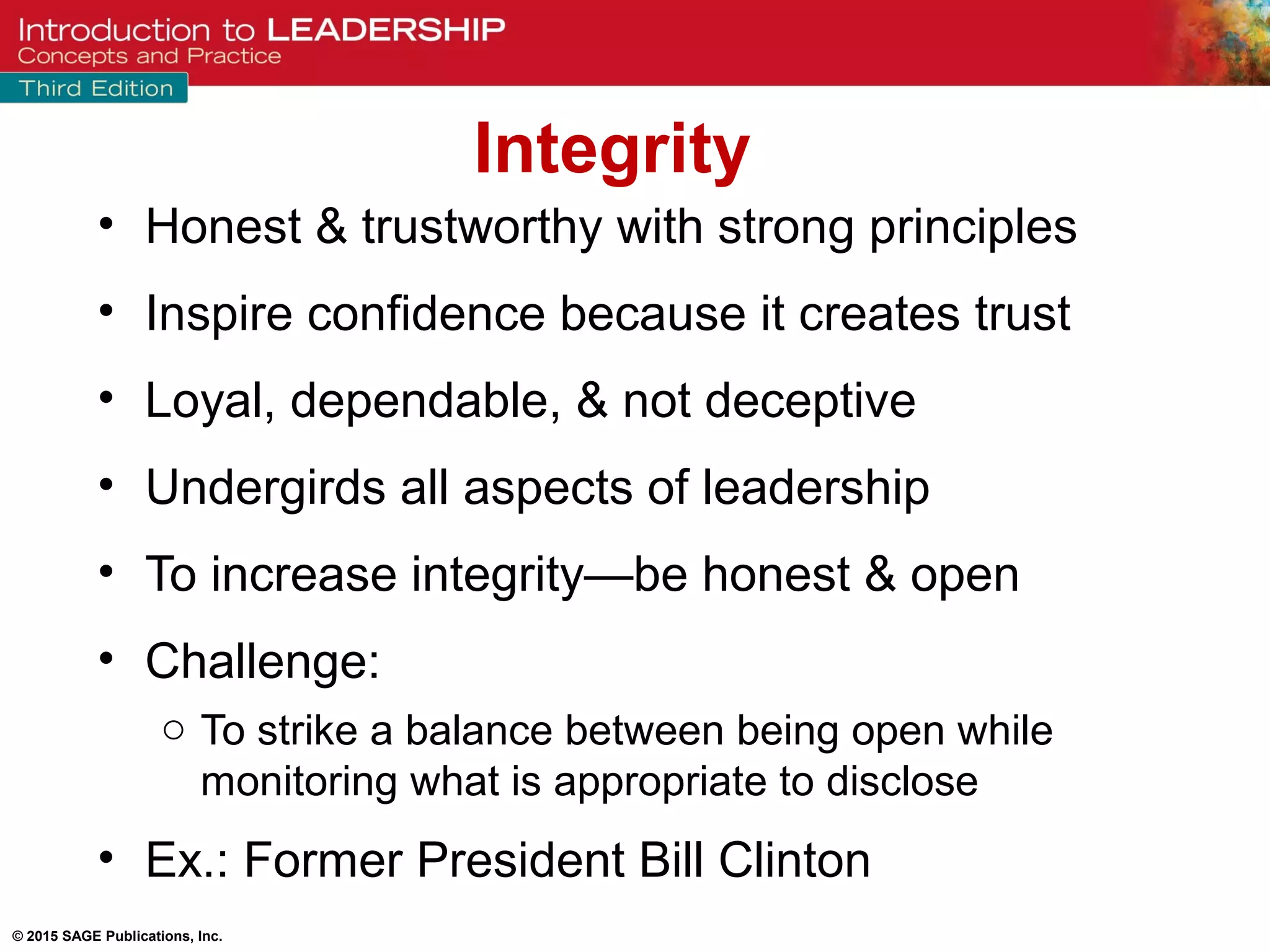 © 2015 SAGE Publications, Inc.
• Honest & trustworthy with strong principles
• Inspire confidence because it creates trust
• Loyal, dependable, & not deceptive
• Undergirds all aspects of leadership
• To increase integrity—be honest & open
• Challenge:
o To strike a balance between being open while
monitoring what is appropriate to disclose
• Ex.: Former President Bill Clinton
Integrity
 