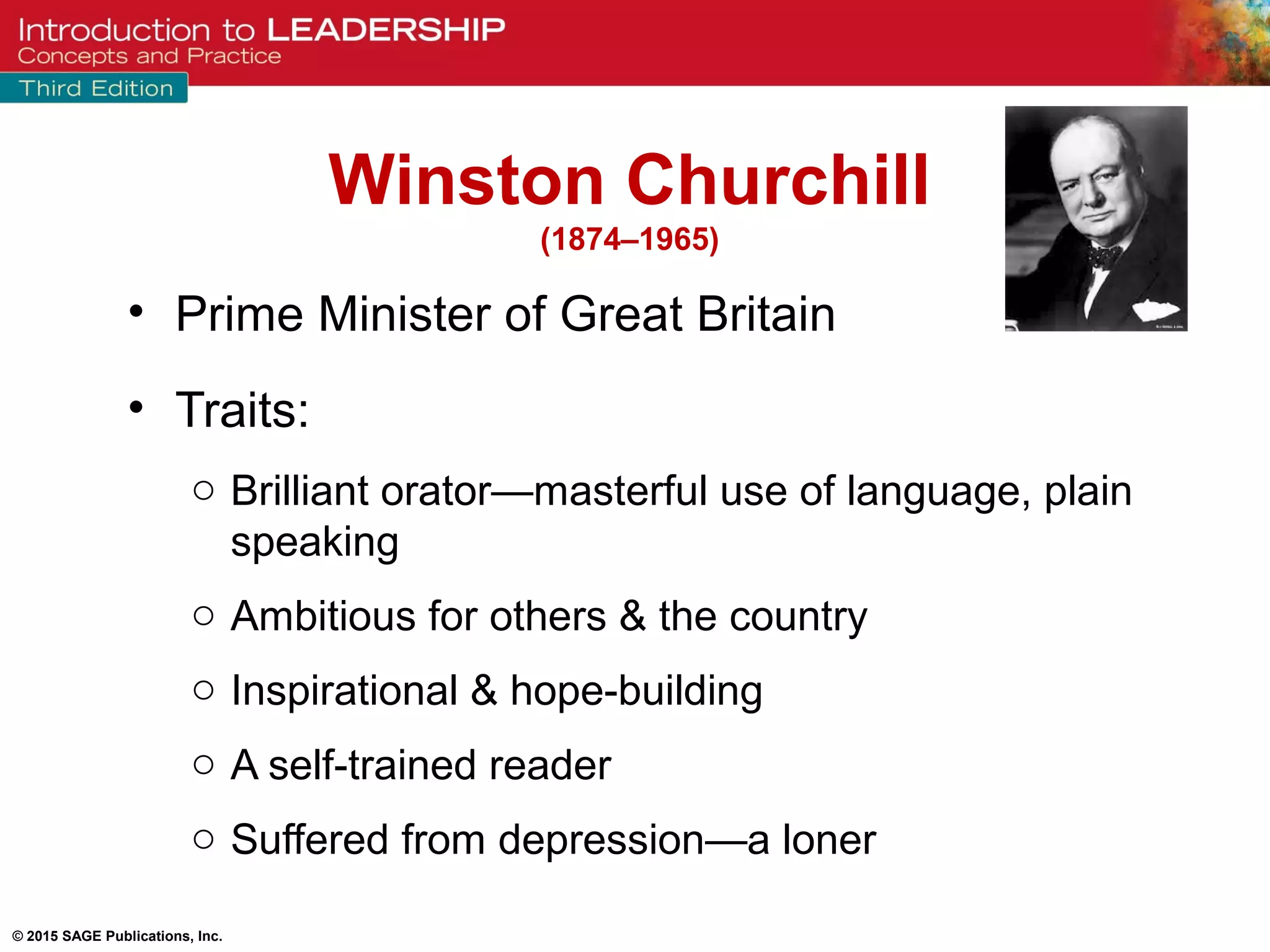 © 2015 SAGE Publications, Inc.
• Prime Minister of Great Britain
• Traits:
o Brilliant orator—masterful use of language, plain
speaking
o Ambitious for others & the country
o Inspirational & hope-building
o A self-trained reader
o Suffered from depression—a loner
Winston Churchill
(1874–1965)
 