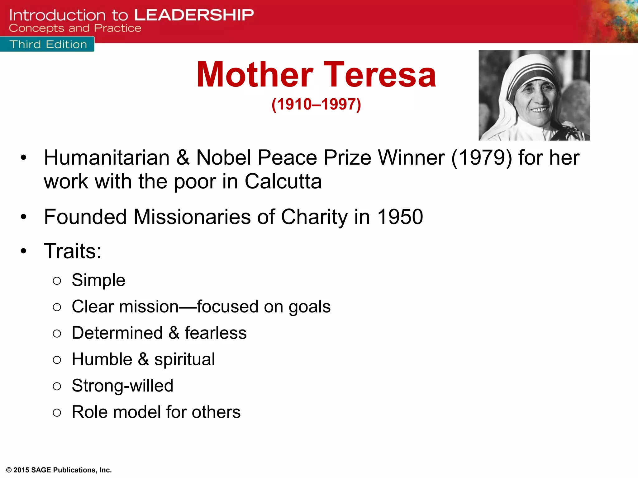 © 2015 SAGE Publications, Inc.
• Humanitarian & Nobel Peace Prize Winner (1979) for her
work with the poor in Calcutta
• Founded Missionaries of Charity in 1950
• Traits:
o Simple
o Clear mission—focused on goals
o Determined & fearless
o Humble & spiritual
o Strong-willed
o Role model for others
Mother Teresa
(1910–1997)
 