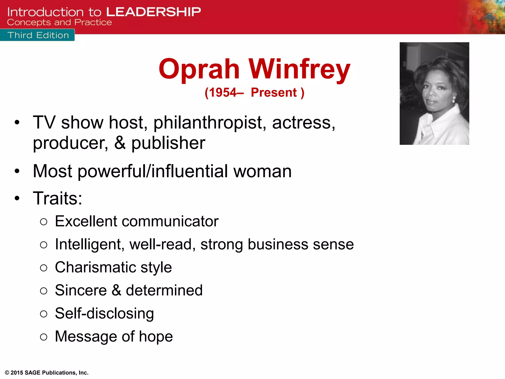 © 2015 SAGE Publications, Inc.
• TV show host, philanthropist, actress,
producer, & publisher
• Most powerful/influential woman
• Traits:
o Excellent communicator
o Intelligent, well-read, strong business sense
o Charismatic style
o Sincere & determined
o Self-disclosing
o Message of hope
Oprah Winfrey
(1954– Present )
 