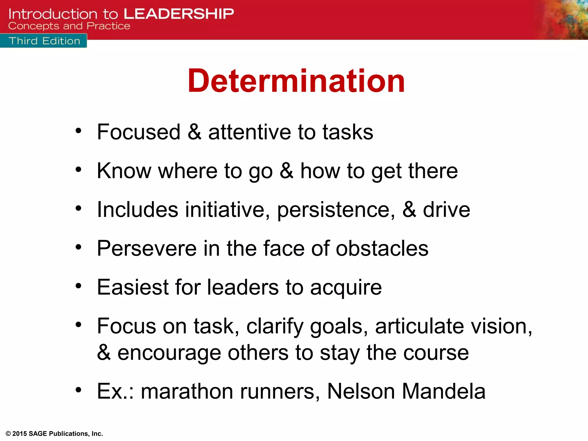 © 2015 SAGE Publications, Inc.
• Focused & attentive to tasks
• Know where to go & how to get there
• Includes initiative, persistence, & drive
• Persevere in the face of obstacles
• Easiest for leaders to acquire
• Focus on task, clarify goals, articulate vision,
& encourage others to stay the course
• Ex.: marathon runners, Nelson Mandela
Determination
 