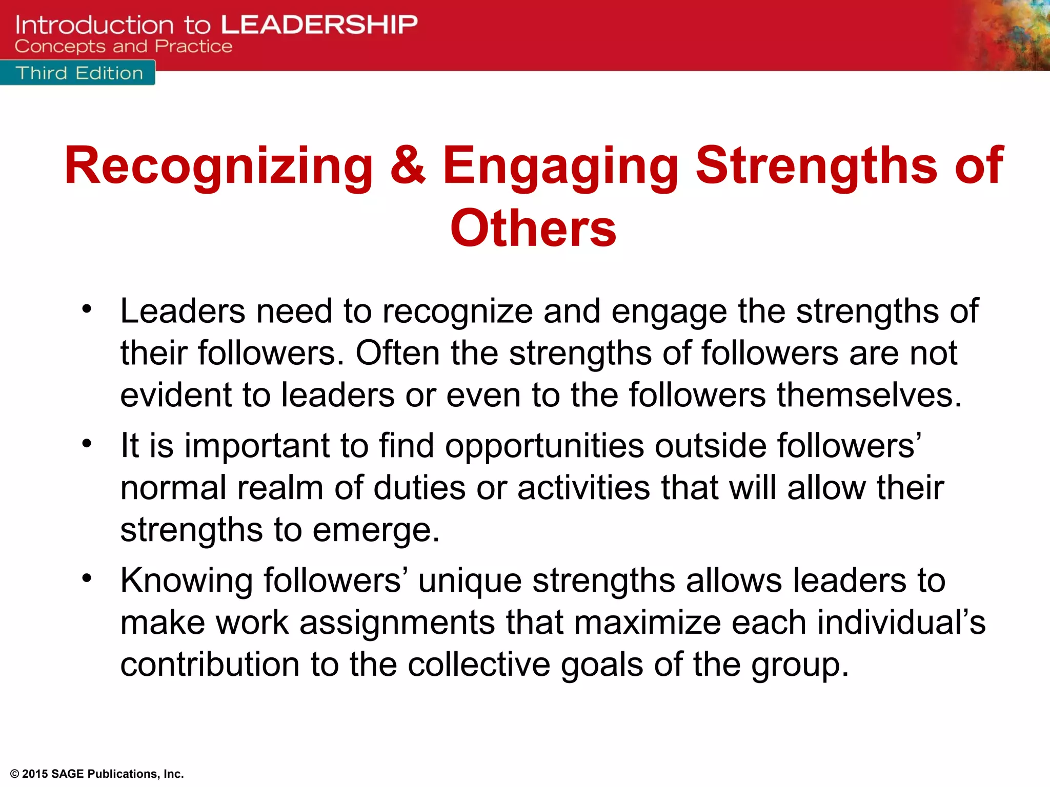 © 2015 SAGE Publications, Inc.
• Leaders need to recognize and engage the strengths of
their followers. Often the strengths of followers are not
evident to leaders or even to the followers themselves.
• It is important to find opportunities outside followers’
normal realm of duties or activities that will allow their
strengths to emerge.
• Knowing followers’ unique strengths allows leaders to
make work assignments that maximize each individual’s
contribution to the collective goals of the group.
Recognizing & Engaging Strengths of
Others
 