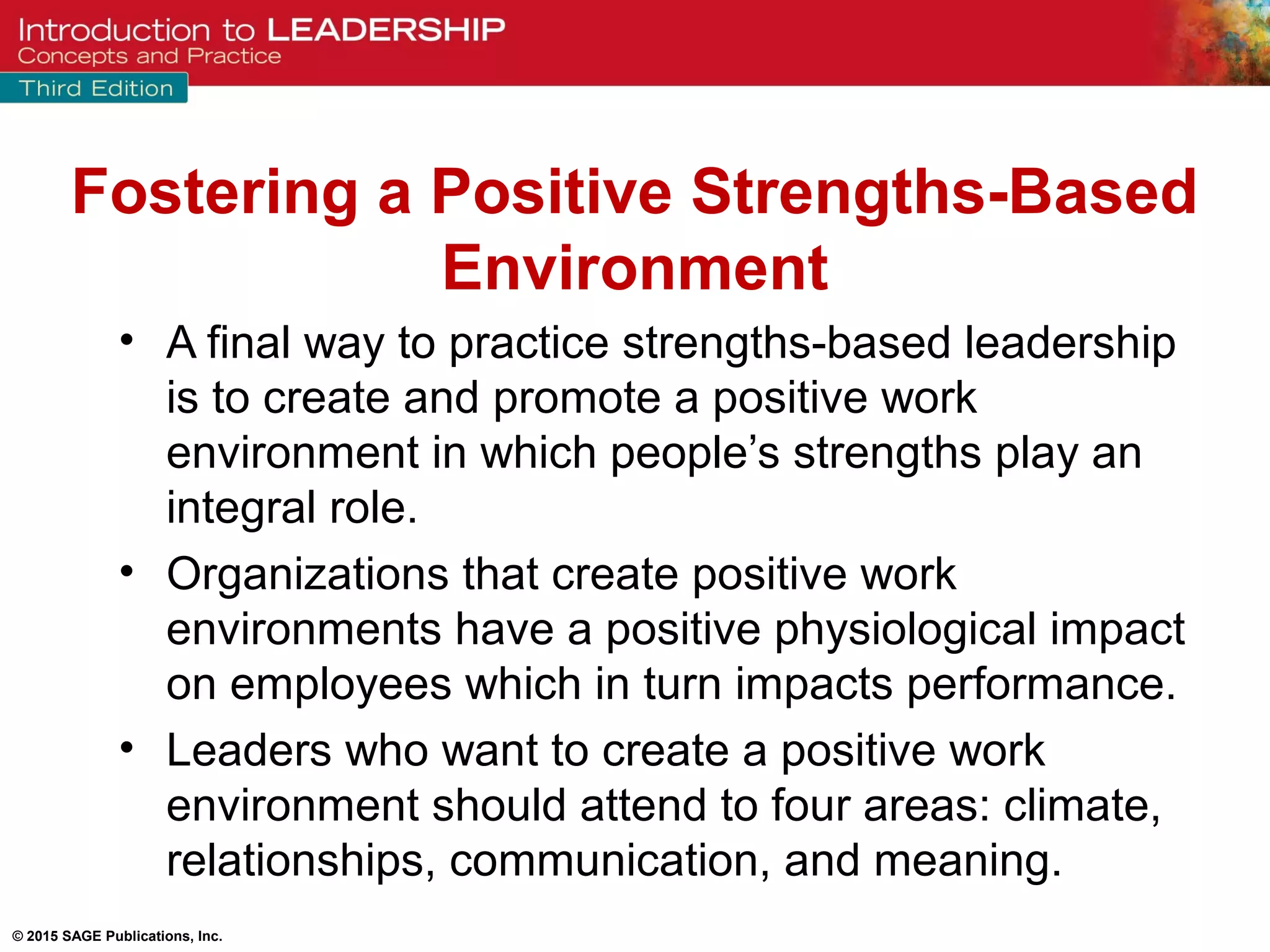 © 2015 SAGE Publications, Inc.
• A final way to practice strengths-based leadership
is to create and promote a positive work
environment in which people’s strengths play an
integral role.
• Organizations that create positive work
environments have a positive physiological impact
on employees which in turn impacts performance.
• Leaders who want to create a positive work
environment should attend to four areas: climate,
relationships, communication, and meaning.
Fostering a Positive Strengths-Based
Environment
 