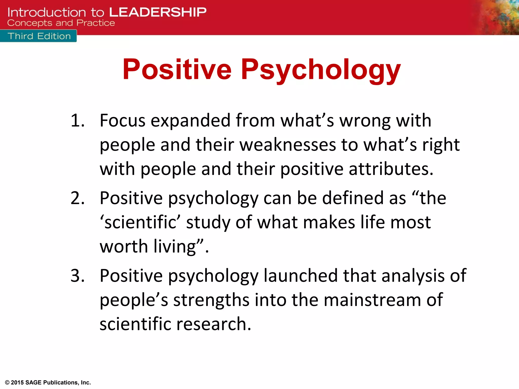 © 2015 SAGE Publications, Inc.
1. Focus expanded from what’s wrong with
people and their weaknesses to what’s right
with people and their positive attributes.
2. Positive psychology can be defined as “the
‘scientific’ study of what makes life most
worth living”.
3. Positive psychology launched that analysis of
people’s strengths into the mainstream of
scientific research.
Positive Psychology
 