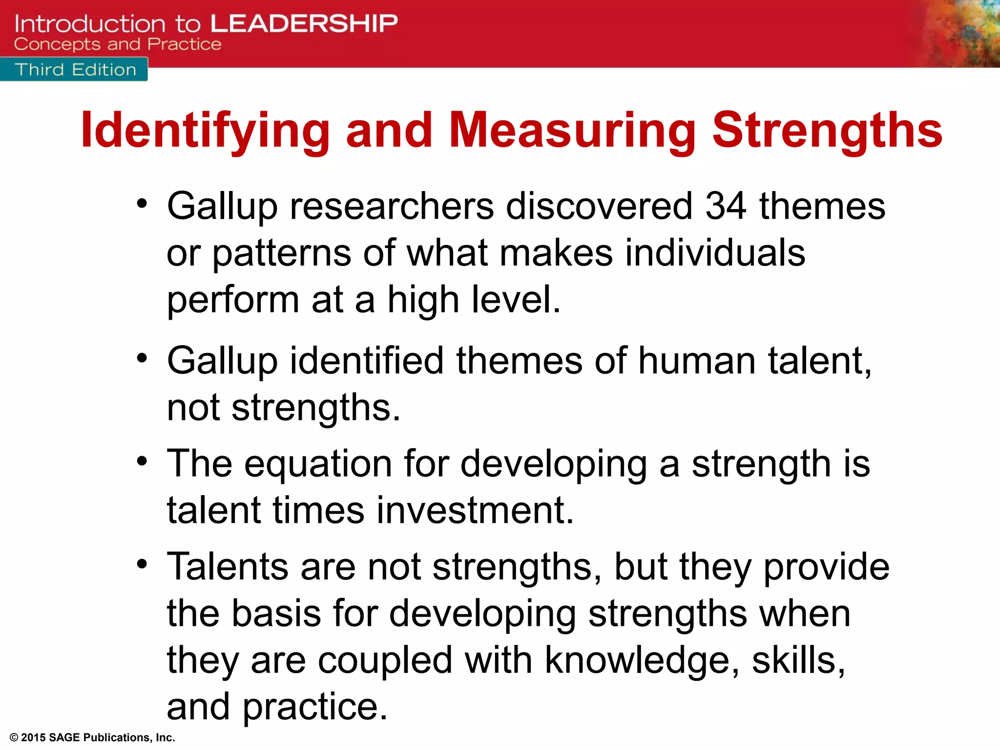 © 2015 SAGE Publications, Inc.
• Gallup researchers discovered 34 themes
or patterns of what makes individuals
perform at a high level.
• Gallup identified themes of human talent,
not strengths.
• The equation for developing a strength is
talent times investment.
• Talents are not strengths, but they provide
the basis for developing strengths when
they are coupled with knowledge, skills,
and practice.
Identifying and Measuring Strengths
 