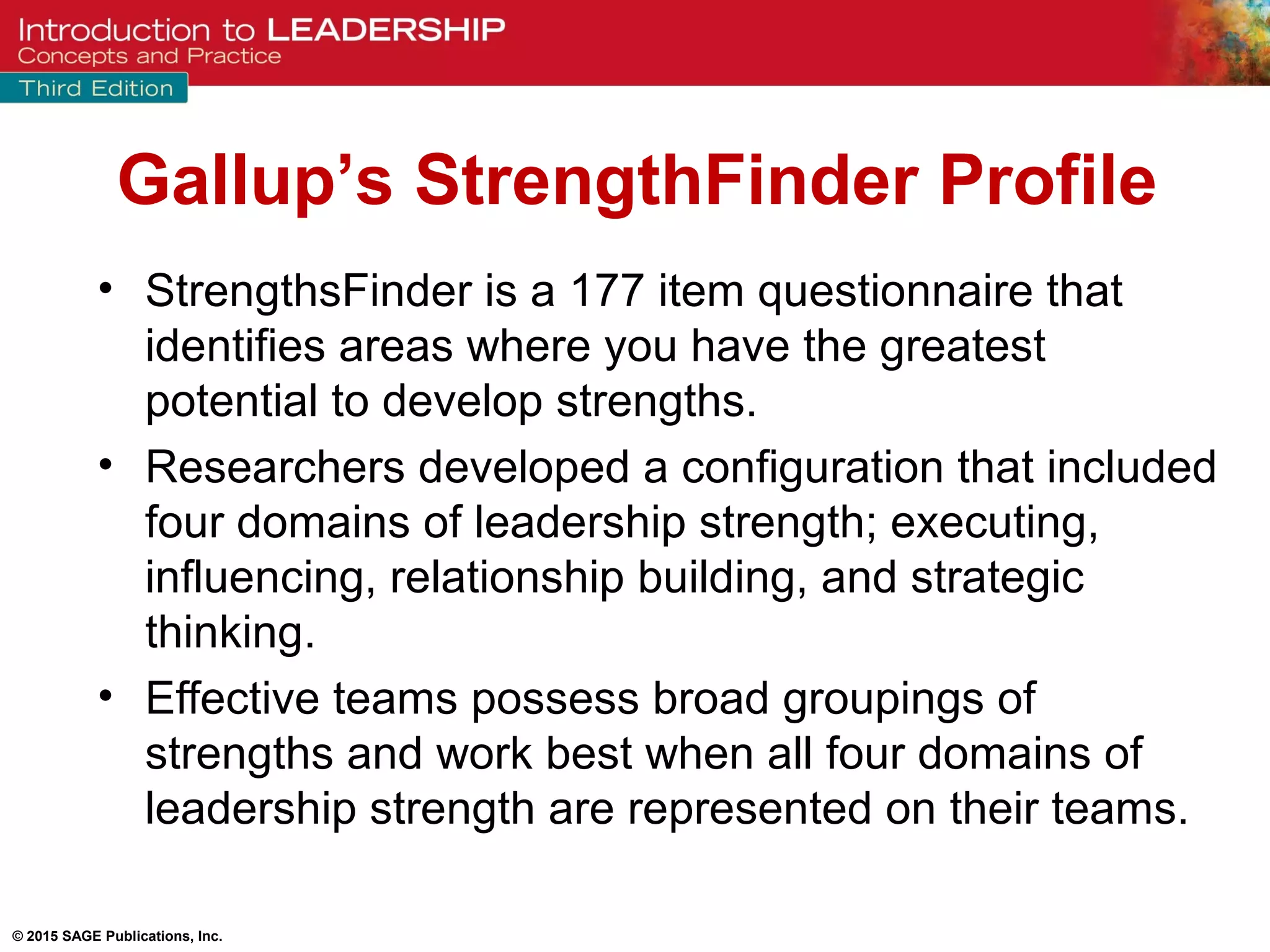 © 2015 SAGE Publications, Inc.
• StrengthsFinder is a 177 item questionnaire that
identifies areas where you have the greatest
potential to develop strengths.
• Researchers developed a configuration that included
four domains of leadership strength; executing,
influencing, relationship building, and strategic
thinking.
• Effective teams possess broad groupings of
strengths and work best when all four domains of
leadership strength are represented on their teams.
Gallup’s StrengthFinder Profile
 