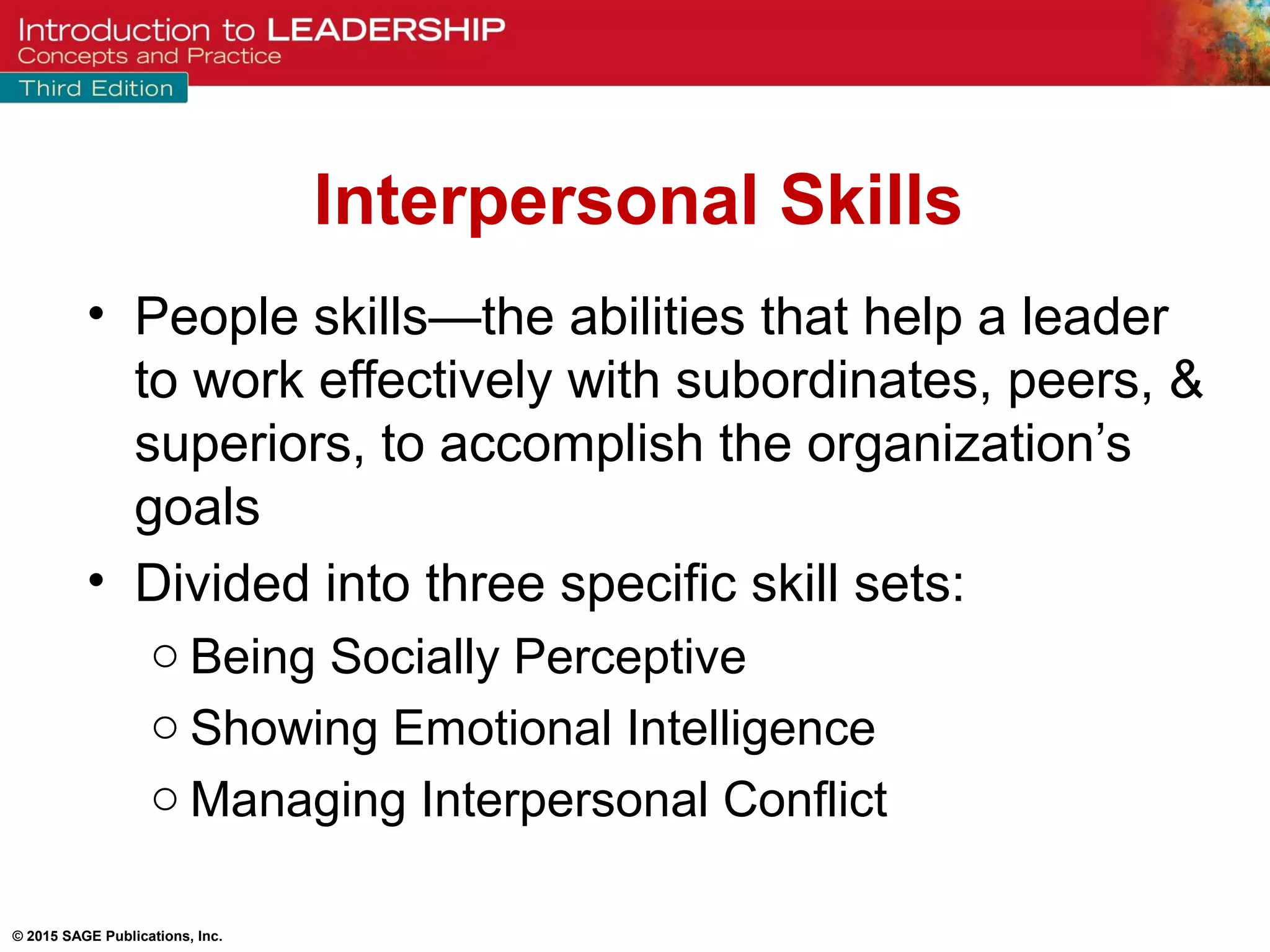 © 2015 SAGE Publications, Inc.
Interpersonal Skills
• People skills—the abilities that help a leader
to work effectively with subordinates, peers, &
superiors, to accomplish the organization’s
goals
• Divided into three specific skill sets:
o Being Socially Perceptive
o Showing Emotional Intelligence
o Managing Interpersonal Conflict
 