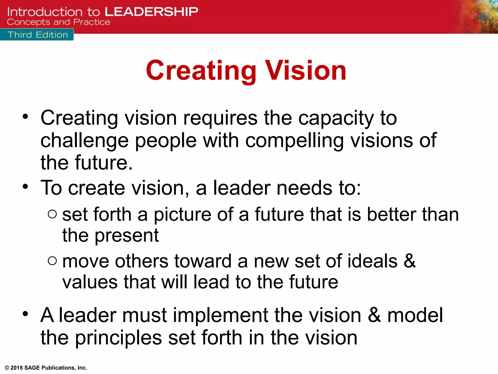 © 2015 SAGE Publications, Inc.
Creating Vision
• Creating vision requires the capacity to
challenge people with compelling visions of
the future.
• To create vision, a leader needs to:
o set forth a picture of a future that is better than
the present
o move others toward a new set of ideals &
values that will lead to the future
• A leader must implement the vision & model
the principles set forth in the vision
 
