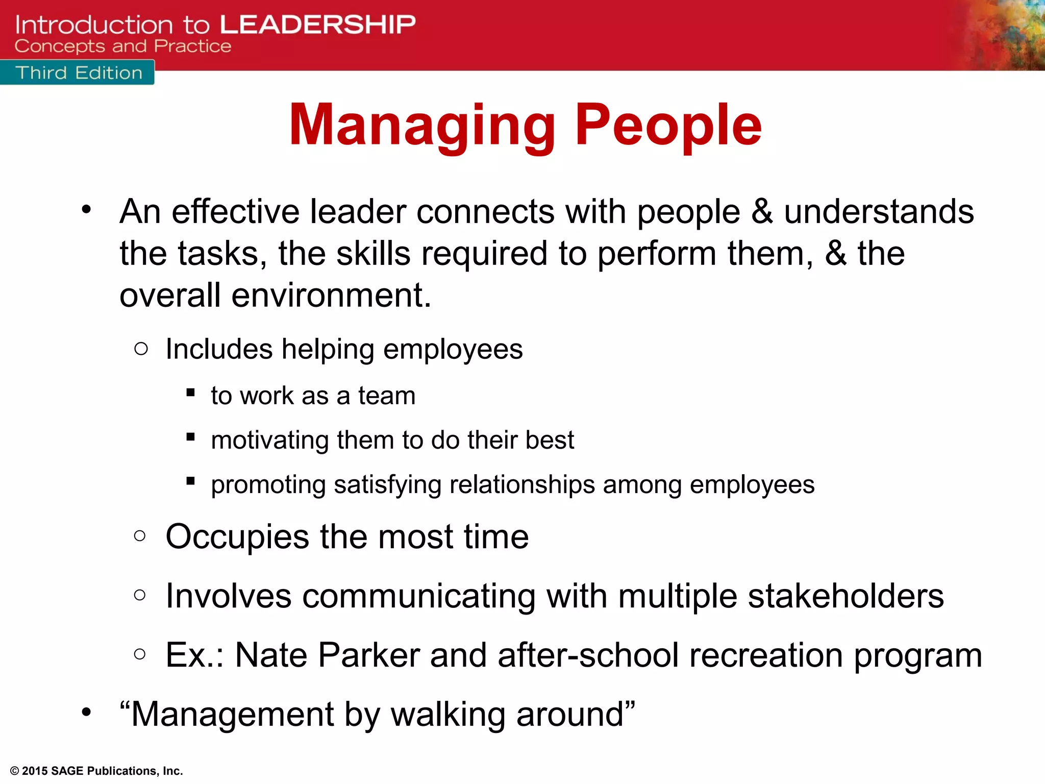 © 2015 SAGE Publications, Inc.
Managing People
• An effective leader connects with people & understands
the tasks, the skills required to perform them, & the
overall environment.
o Includes helping employees
 to work as a team
 motivating them to do their best
 promoting satisfying relationships among employees
o Occupies the most time
o Involves communicating with multiple stakeholders
o Ex.: Nate Parker and after-school recreation program
• “Management by walking around”
 