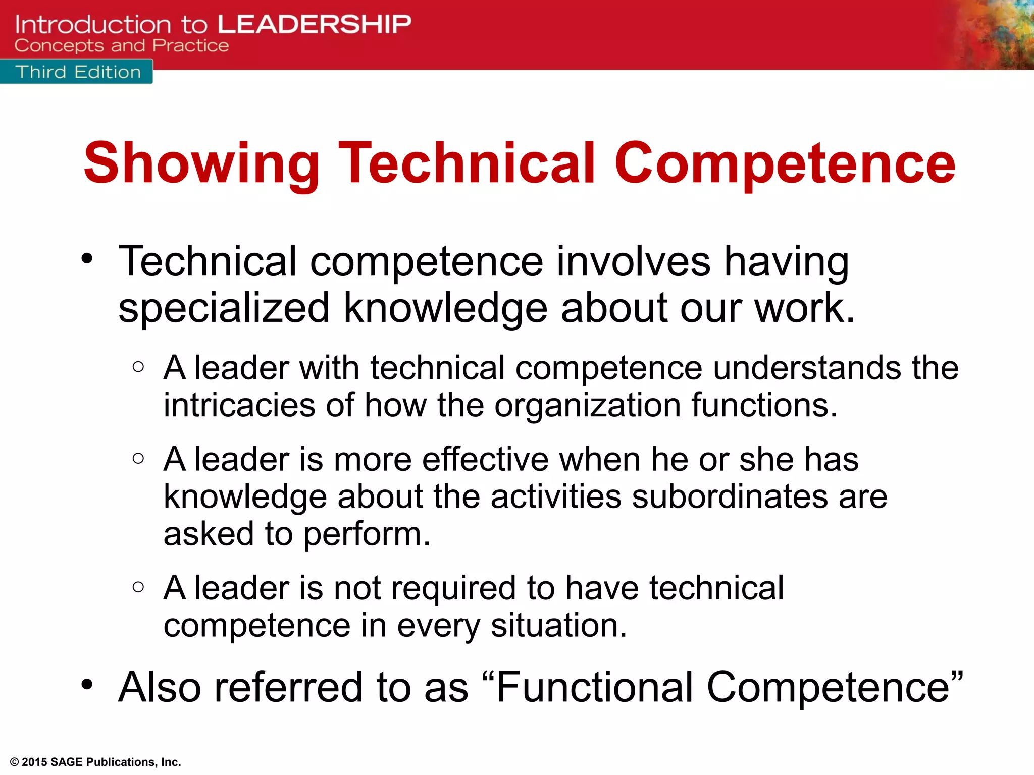 © 2015 SAGE Publications, Inc.
Showing Technical Competence
• Technical competence involves having
specialized knowledge about our work.
o A leader with technical competence understands the
intricacies of how the organization functions.
o A leader is more effective when he or she has
knowledge about the activities subordinates are
asked to perform.
o A leader is not required to have technical
competence in every situation.
• Also referred to as “Functional Competence”
 