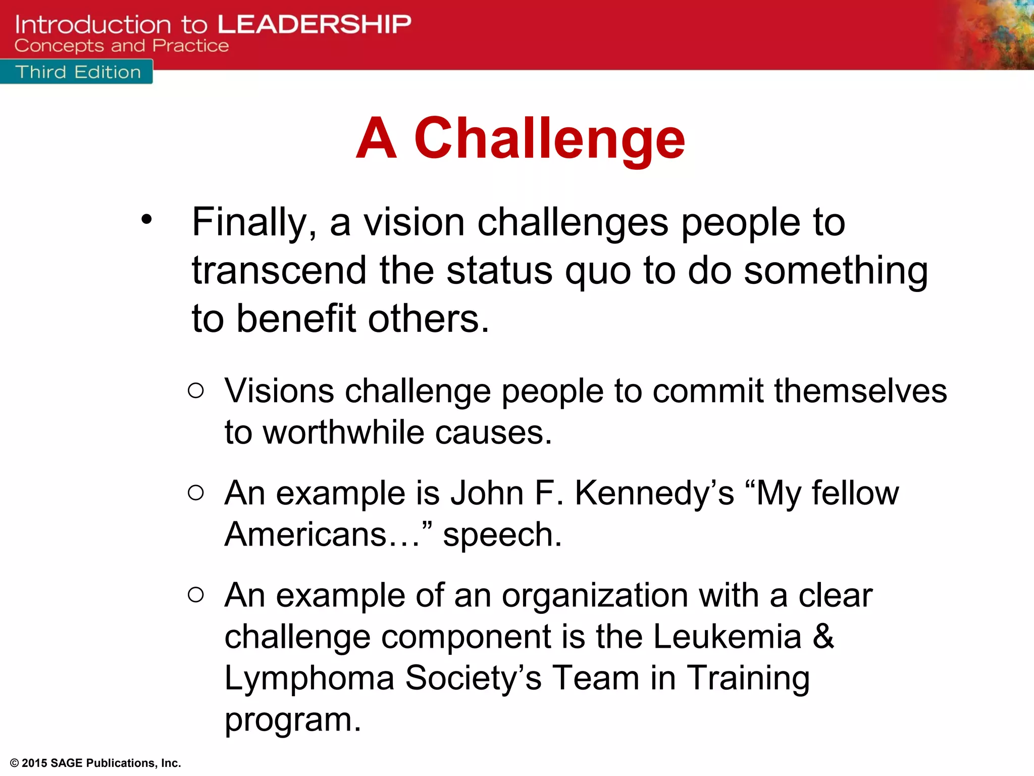 © 2015 SAGE Publications, Inc.
• Finally, a vision challenges people to
transcend the status quo to do something
to benefit others.
o Visions challenge people to commit themselves
to worthwhile causes.
o An example is John F. Kennedy’s “My fellow
Americans…” speech.
o An example of an organization with a clear
challenge component is the Leukemia &
Lymphoma Society’s Team in Training
program.
A Challenge
 