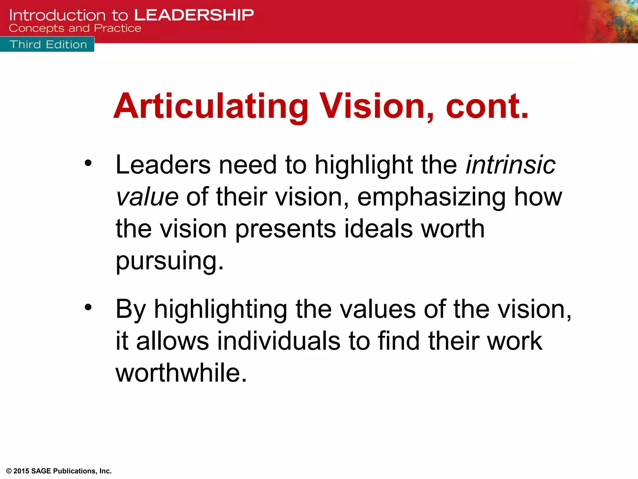 © 2015 SAGE Publications, Inc.
• Leaders need to highlight the intrinsic
value of their vision, emphasizing how
the vision presents ideals worth
pursuing.
• By highlighting the values of the vision,
it allows individuals to find their work
worthwhile.
Articulating Vision, cont.
 