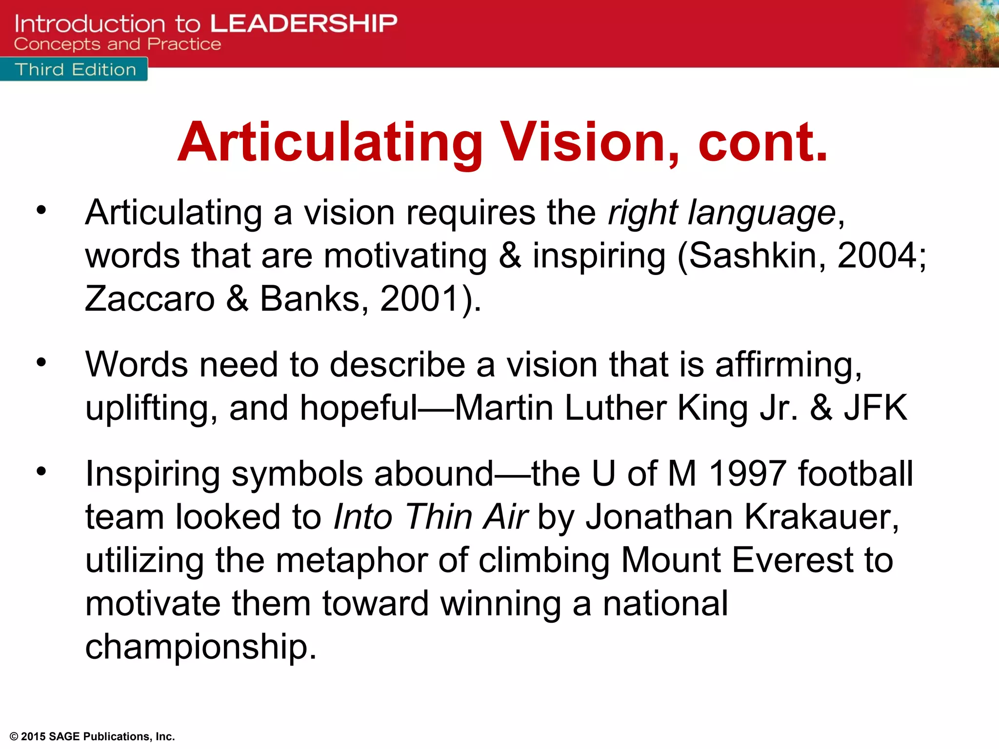 © 2015 SAGE Publications, Inc.
• Articulating a vision requires the right language,
words that are motivating & inspiring (Sashkin, 2004;
Zaccaro & Banks, 2001).
• Words need to describe a vision that is affirming,
uplifting, and hopeful—Martin Luther King Jr. & JFK
• Inspiring symbols abound—the U of M 1997 football
team looked to Into Thin Air by Jonathan Krakauer,
utilizing the metaphor of climbing Mount Everest to
motivate them toward winning a national
championship.
Articulating Vision, cont.
 