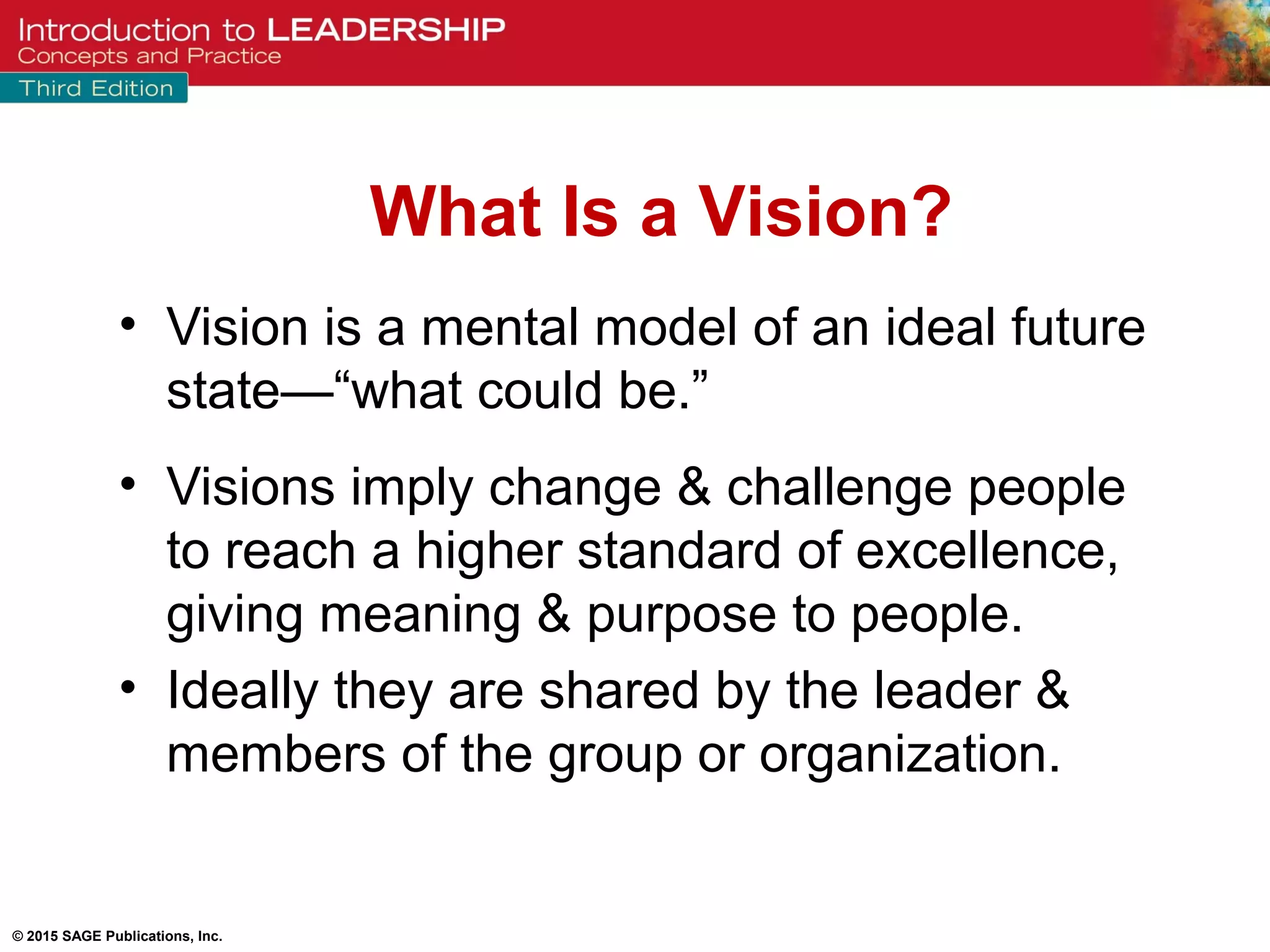 © 2015 SAGE Publications, Inc.
• Vision is a mental model of an ideal future
state—“what could be.”
• Visions imply change & challenge people
to reach a higher standard of excellence,
giving meaning & purpose to people.
• Ideally they are shared by the leader &
members of the group or organization.
What Is a Vision?
 