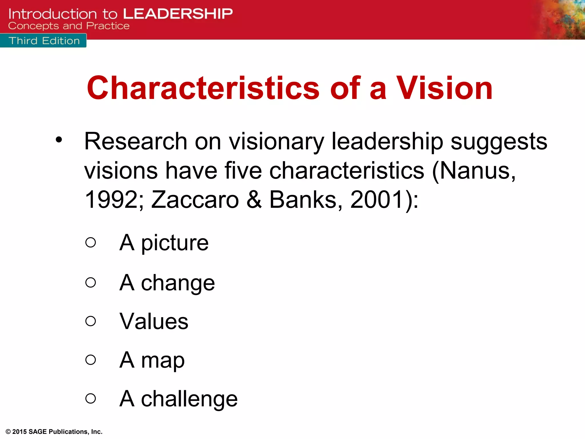© 2015 SAGE Publications, Inc.
• Research on visionary leadership suggests
visions have five characteristics (Nanus,
1992; Zaccaro & Banks, 2001):
o A picture
o A change
o Values
o A map
o A challenge
Characteristics of a Vision
 