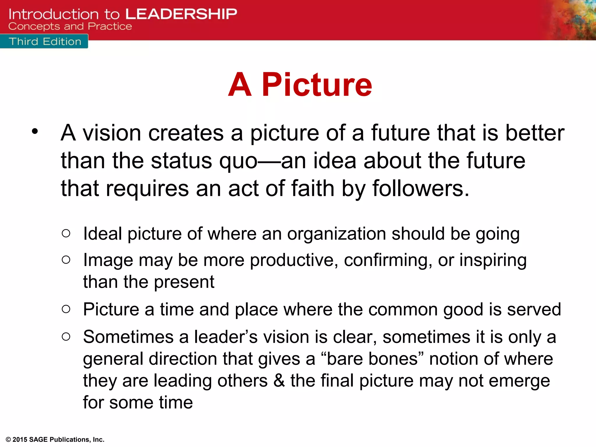 © 2015 SAGE Publications, Inc.
• A vision creates a picture of a future that is better
than the status quo—an idea about the future
that requires an act of faith by followers.
o Ideal picture of where an organization should be going
o Image may be more productive, confirming, or inspiring
than the present
o Picture a time and place where the common good is served
o Sometimes a leader’s vision is clear, sometimes it is only a
general direction that gives a “bare bones” notion of where
they are leading others & the final picture may not emerge
for some time
A Picture
 