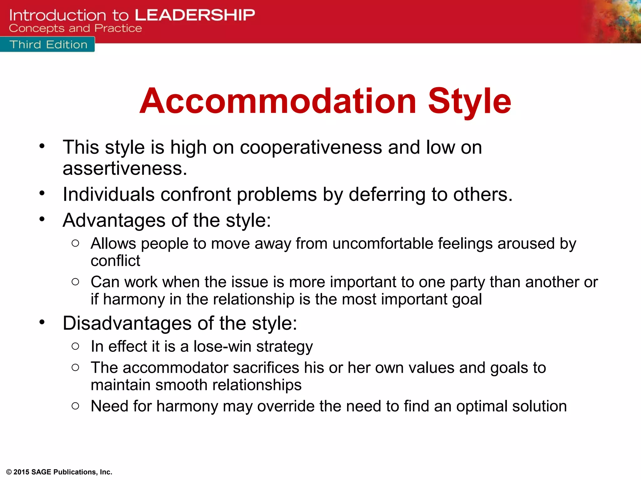 © 2015 SAGE Publications, Inc.
Accommodation Style
• This style is high on cooperativeness and low on
assertiveness.
• Individuals confront problems by deferring to others.
• Advantages of the style:
o Allows people to move away from uncomfortable feelings aroused by
conflict
o Can work when the issue is more important to one party than another or
if harmony in the relationship is the most important goal
• Disadvantages of the style:
o In effect it is a lose-win strategy
o The accommodator sacrifices his or her own values and goals to
maintain smooth relationships
o Need for harmony may override the need to find an optimal solution
 