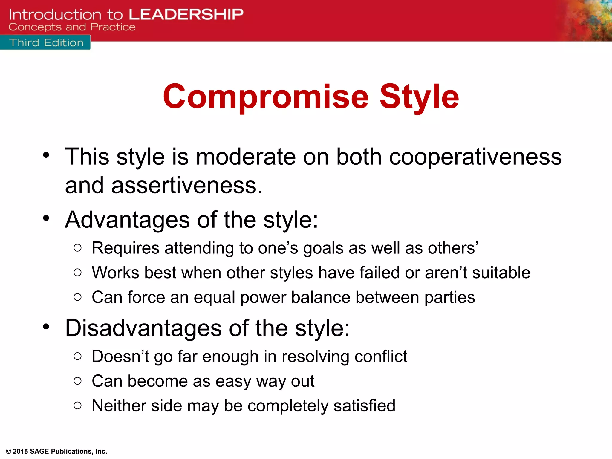 © 2015 SAGE Publications, Inc.
Compromise Style
• This style is moderate on both cooperativeness
and assertiveness.
• Advantages of the style:
o Requires attending to one’s goals as well as others’
o Works best when other styles have failed or aren’t suitable
o Can force an equal power balance between parties
• Disadvantages of the style:
o Doesn’t go far enough in resolving conflict
o Can become as easy way out
o Neither side may be completely satisfied
 