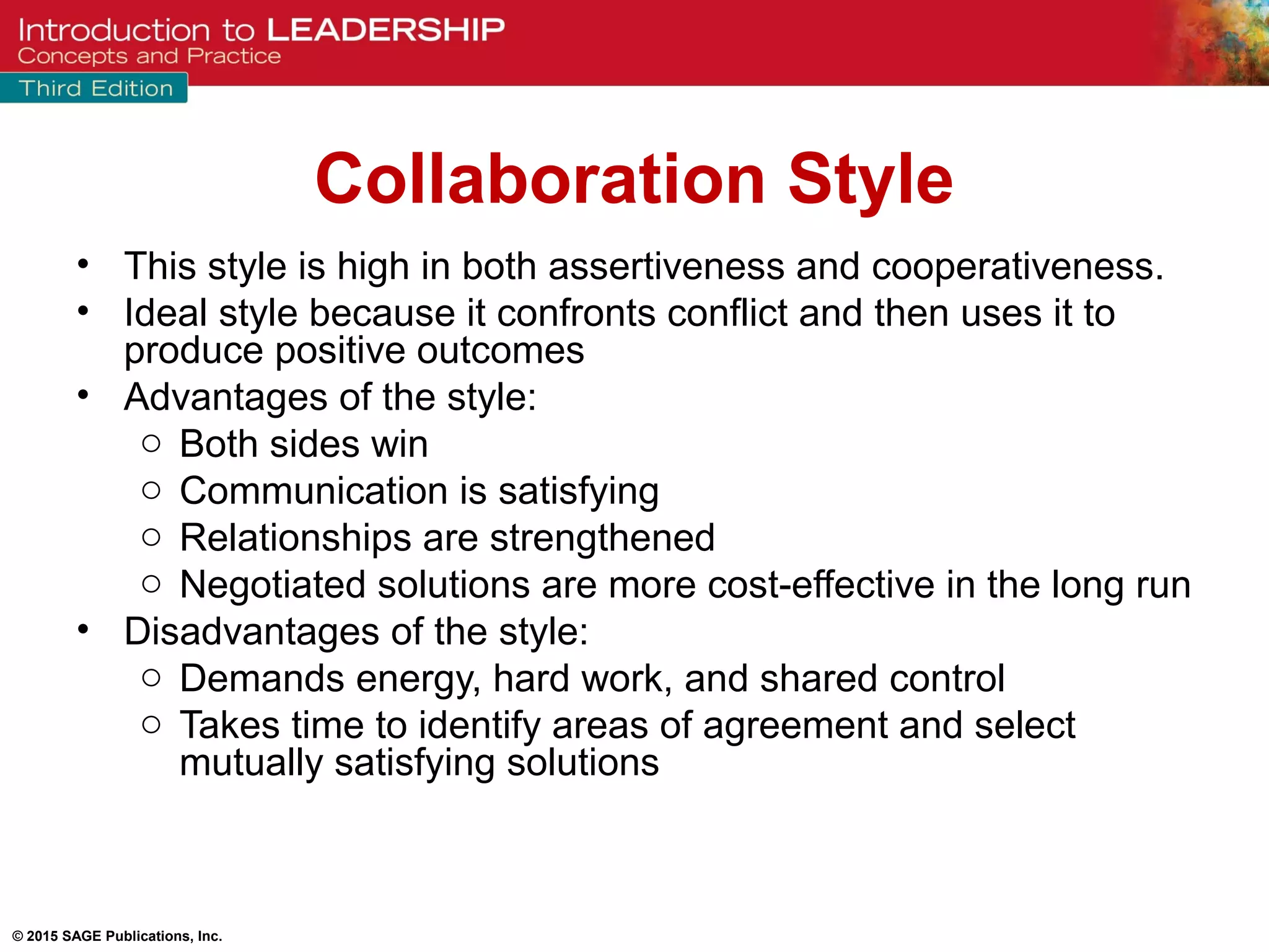 © 2015 SAGE Publications, Inc.
Collaboration Style
• This style is high in both assertiveness and cooperativeness.
• Ideal style because it confronts conflict and then uses it to
produce positive outcomes
• Advantages of the style:
o Both sides win
o Communication is satisfying
o Relationships are strengthened
o Negotiated solutions are more cost-effective in the long run
• Disadvantages of the style:
o Demands energy, hard work, and shared control
o Takes time to identify areas of agreement and select
mutually satisfying solutions
 