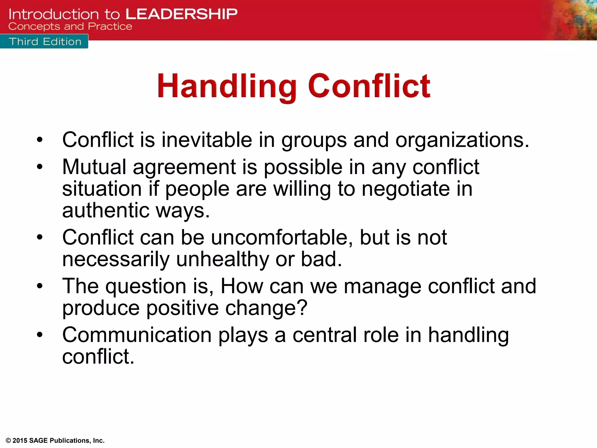 © 2015 SAGE Publications, Inc.
• Conflict is inevitable in groups and organizations.
• Mutual agreement is possible in any conflict
situation if people are willing to negotiate in
authentic ways.
• Conflict can be uncomfortable, but is not
necessarily unhealthy or bad.
• The question is, How can we manage conflict and
produce positive change?
• Communication plays a central role in handling
conflict.
 