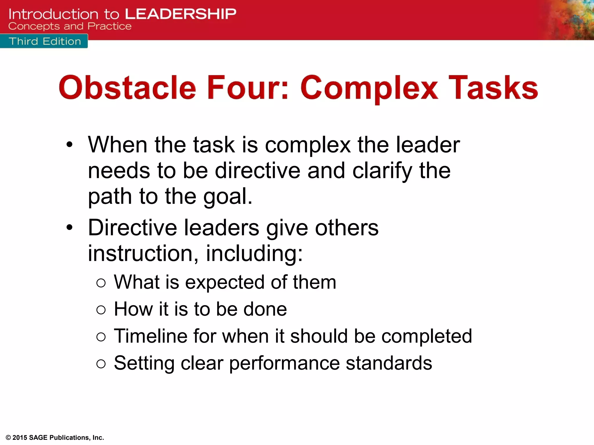 © 2015 SAGE Publications, Inc.
• When the task is complex the leader
needs to be directive and clarify the
path to the goal.
• Directive leaders give others
instruction, including:
o What is expected of them
o How it is to be done
o Timeline for when it should be completed
o Setting clear performance standards
 