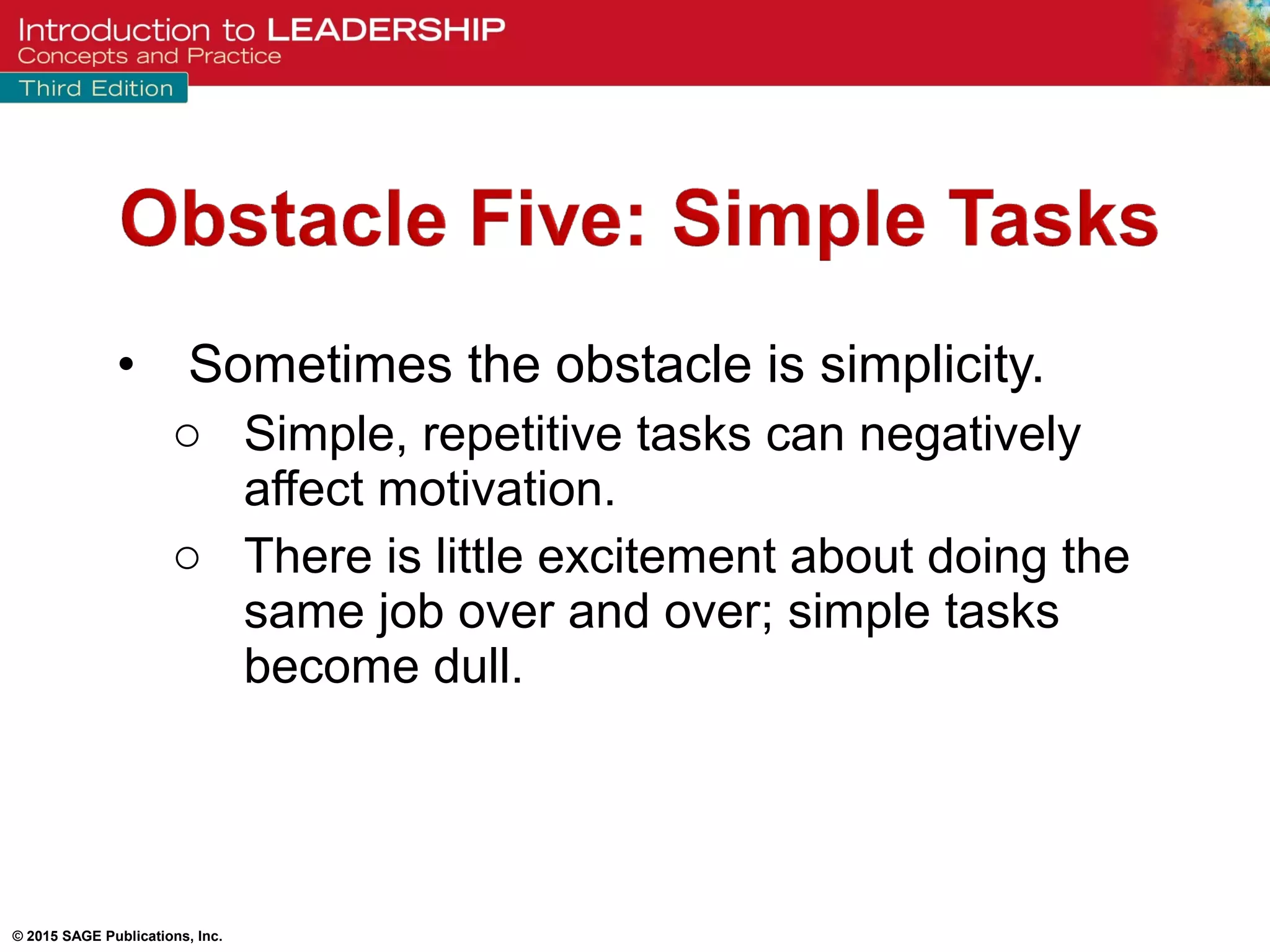 © 2015 SAGE Publications, Inc.
• Sometimes the obstacle is simplicity.
o Simple, repetitive tasks can negatively
affect motivation.
o There is little excitement about doing the
same job over and over; simple tasks
become dull.
 
