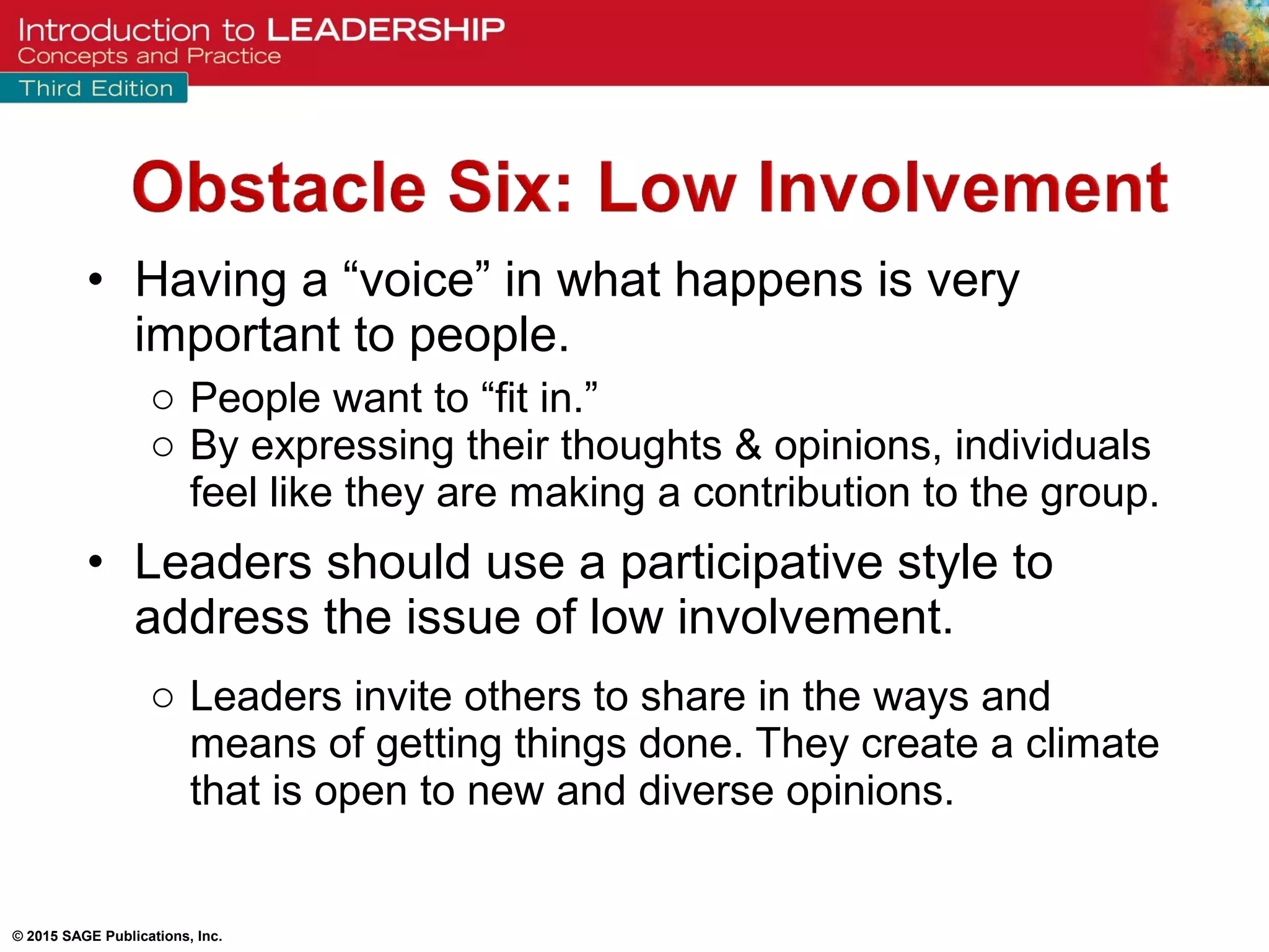 © 2015 SAGE Publications, Inc.
• Having a “voice” in what happens is very
important to people.
o People want to “fit in.”
o By expressing their thoughts & opinions, individuals
feel like they are making a contribution to the group.
• Leaders should use a participative style to
address the issue of low involvement.
o Leaders invite others to share in the ways and
means of getting things done. They create a climate
that is open to new and diverse opinions.
 
