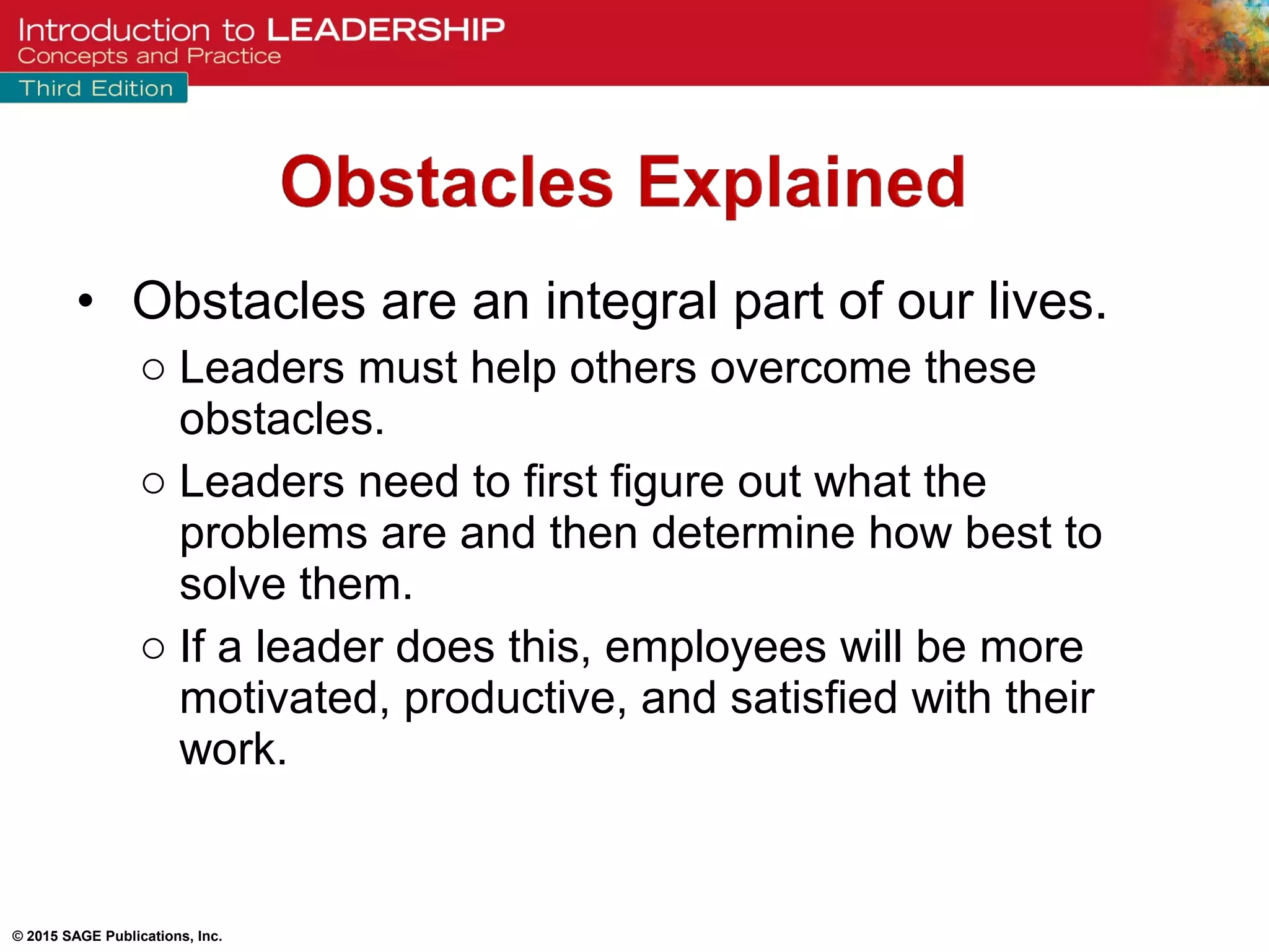 © 2015 SAGE Publications, Inc.
• Obstacles are an integral part of our lives.
o Leaders must help others overcome these
obstacles.
o Leaders need to first figure out what the
problems are and then determine how best to
solve them.
o If a leader does this, employees will be more
motivated, productive, and satisfied with their
work.
 