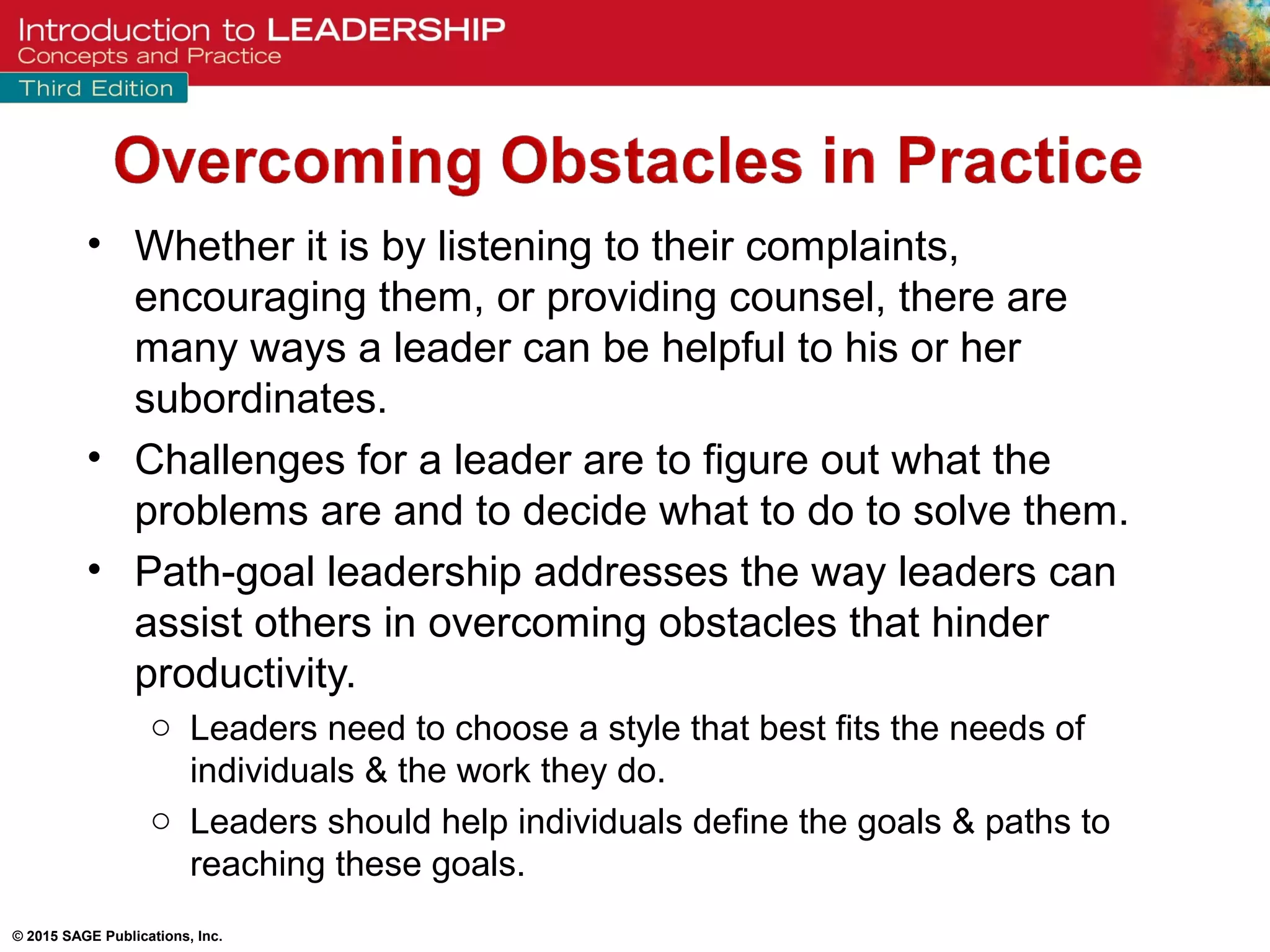 © 2015 SAGE Publications, Inc.
• Whether it is by listening to their complaints,
encouraging them, or providing counsel, there are
many ways a leader can be helpful to his or her
subordinates.
• Challenges for a leader are to figure out what the
problems are and to decide what to do to solve them.
• Path-goal leadership addresses the way leaders can
assist others in overcoming obstacles that hinder
productivity.
o Leaders need to choose a style that best fits the needs of
individuals & the work they do.
o Leaders should help individuals define the goals & paths to
reaching these goals.
 