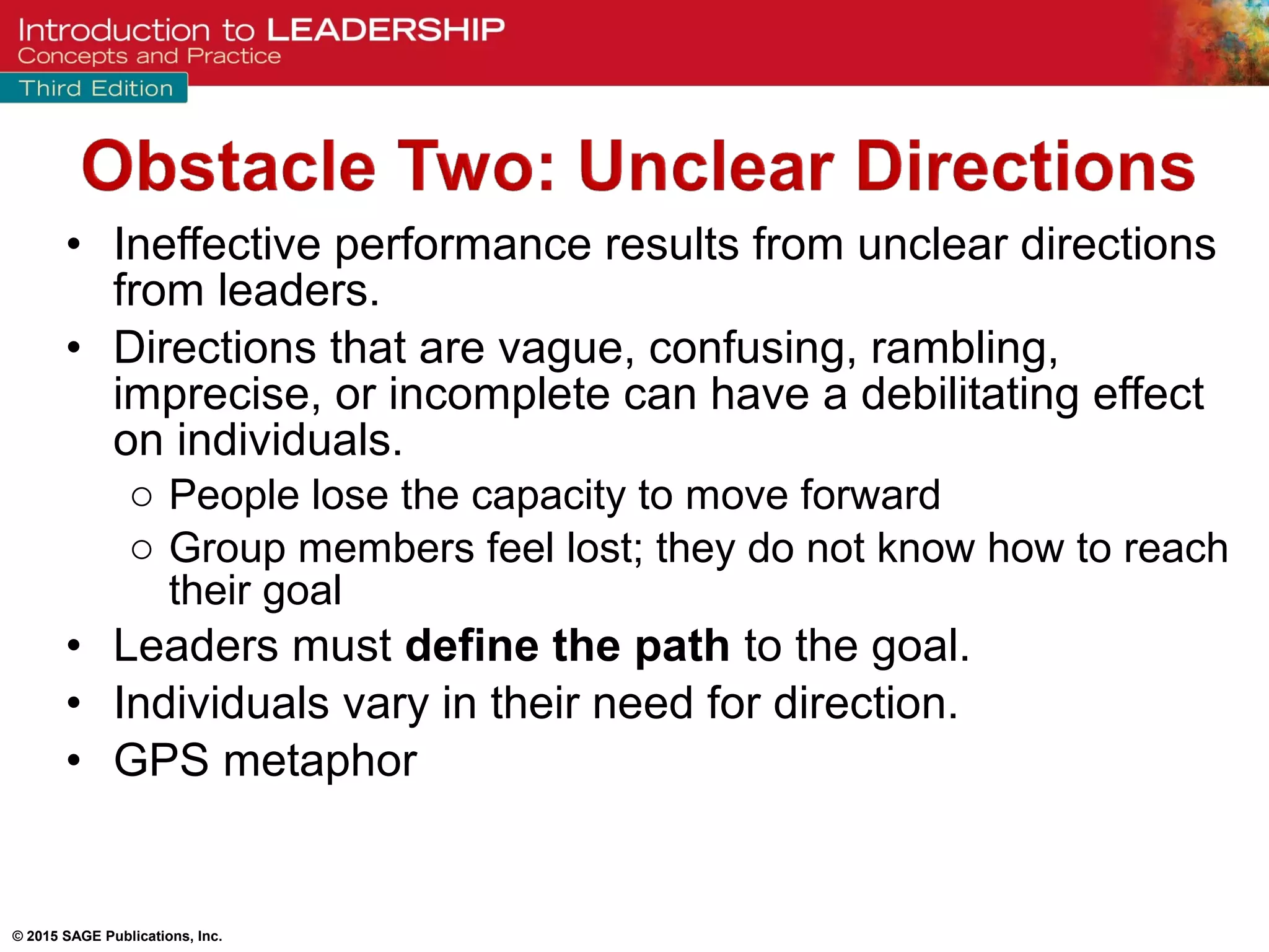 © 2015 SAGE Publications, Inc.
• Ineffective performance results from unclear directions
from leaders.
• Directions that are vague, confusing, rambling,
imprecise, or incomplete can have a debilitating effect
on individuals.
o People lose the capacity to move forward
o Group members feel lost; they do not know how to reach
their goal
• Leaders must define the path to the goal.
• Individuals vary in their need for direction.
• GPS metaphor
 