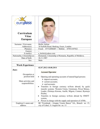 Curriculum
Vitae
Europass
Surname / First name
Address(es)
Bichir Adrian
34 Suffolk Road, Barking, Essex, London
Phone(s) Fixed: 07732096407 / Mobile: 07951187922
Fax(es) -
E-mail(s) a_bichir@yahoo.com
Nationality, Citizenship (s) Romanian. Citizenship of Romania, Republic of Moldova.
Date of birth 26.11.1987
Sex Male
Work Experience
Dates
Occupation or
position held
Main activities and
responsibilities
02.07.2012-18.08.2014
Account Operator
• Opening and operating accounts of natural/legal persons:
 deposit accounts;
 current accounts;
 card accounts.
• Transfers in foreign currency to/from abroad, by quick
transfer systems: Western Union, Unistream, Privat Money,
Leader, Zolotaya Korona, Anelik, Migom, Contact, Bystraya
Pochta;
• Transfers in foreign currency to/from abroad by SWIFT
system;
• Person in charge with the supply and operation of ATMs.
Employer’s name and
address
BC.”Eximbank - Gruppo Veneto Banca” SA., Branch no. 15,
city of Cahul, 31 August Str. no. 13
 