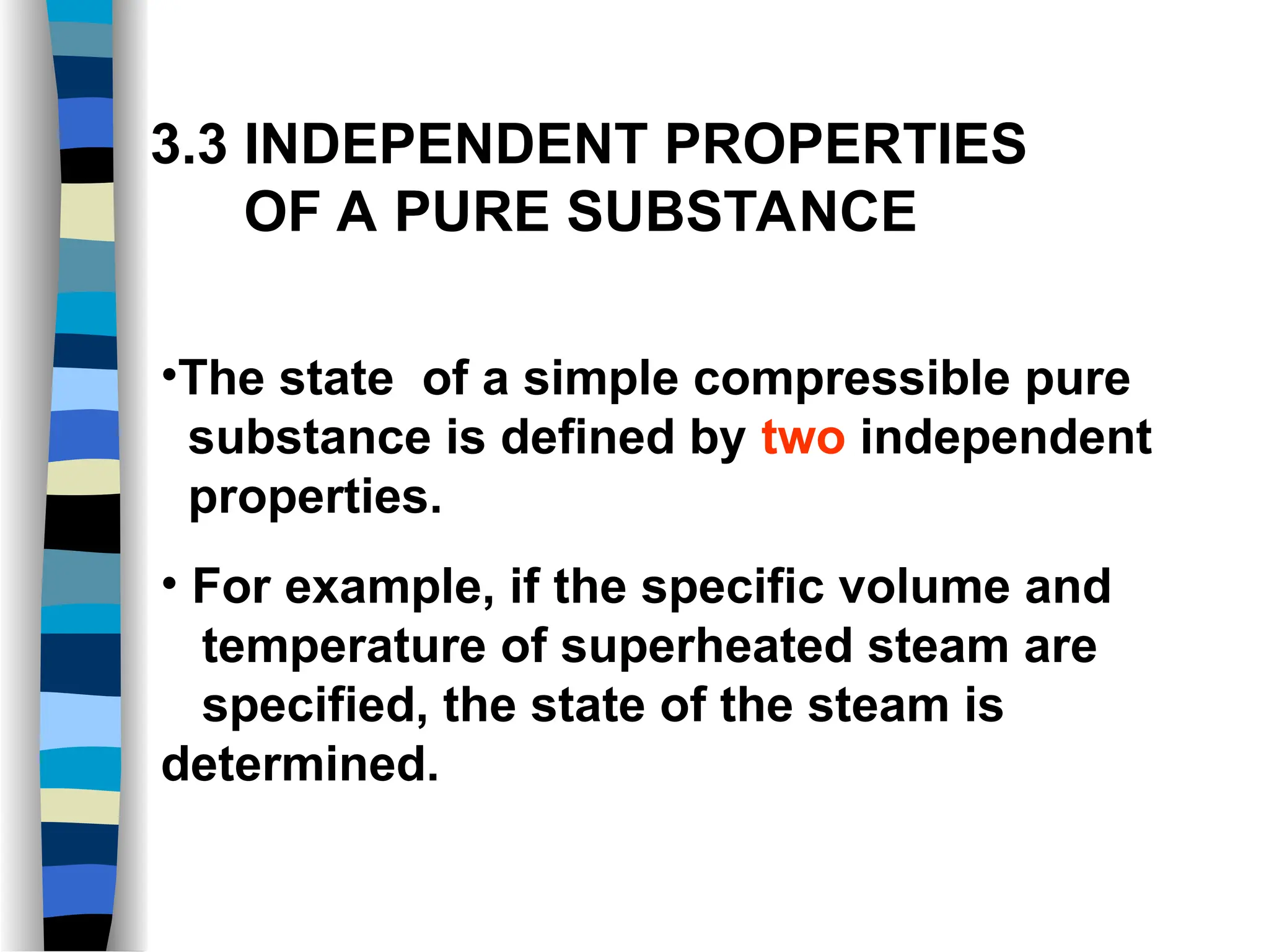 3.3 INDEPENDENT PROPERTIES
OF A PURE SUBSTANCE
•The state of a simple compressible pure
substance is defined by two independent
properties.
• For example, if the specific volume and
temperature of superheated steam are
specified, the state of the steam is
determined.
 