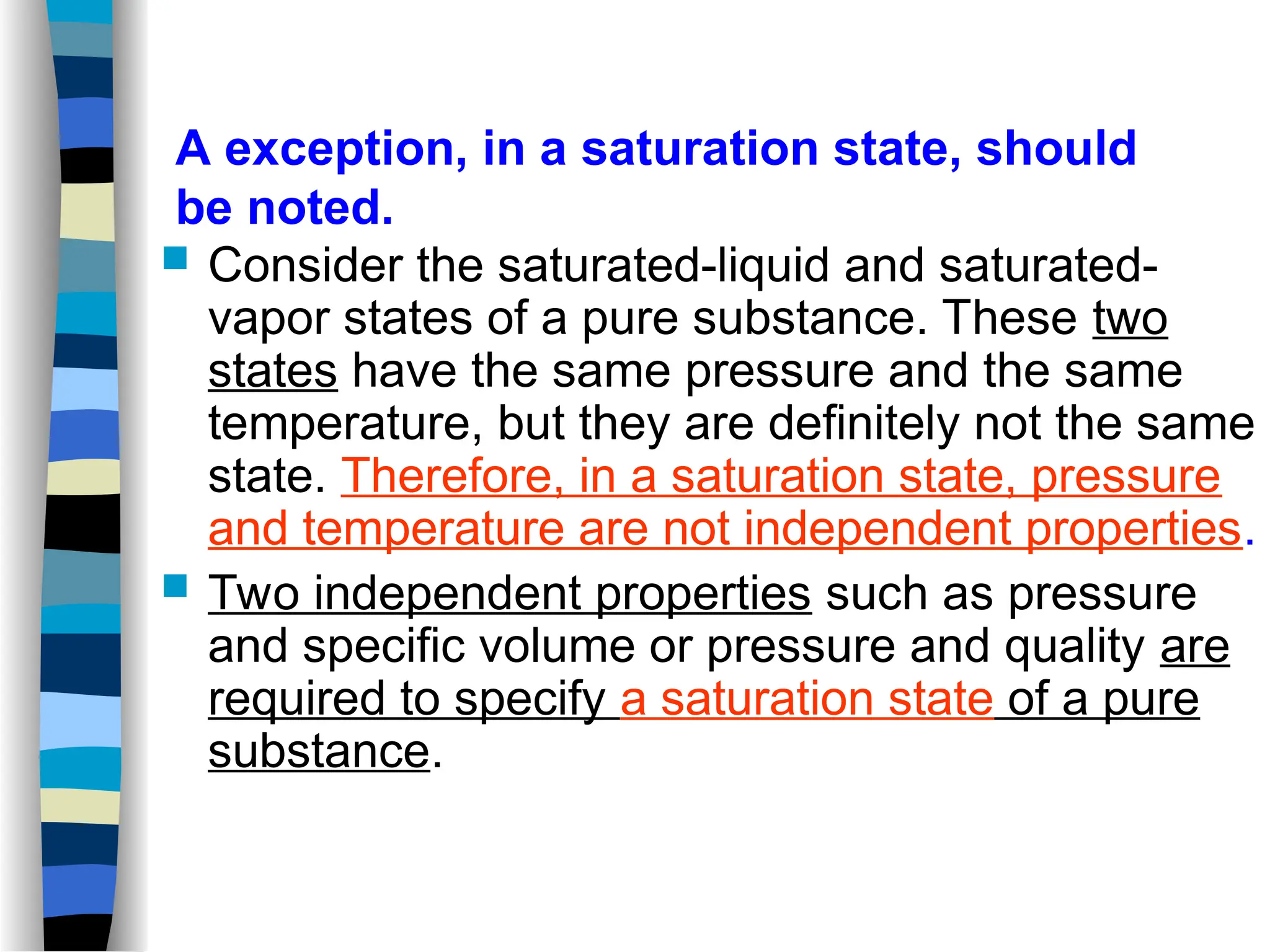  Consider the saturated-liquid and saturated-
vapor states of a pure substance. These two
states have the same pressure and the same
temperature, but they are definitely not the same
state. Therefore, in a saturation state, pressure
and temperature are not independent properties.
 Two independent properties such as pressure
and specific volume or pressure and quality are
required to specify a saturation state of a pure
substance.
A exception, in a saturation state, should
be noted.
 