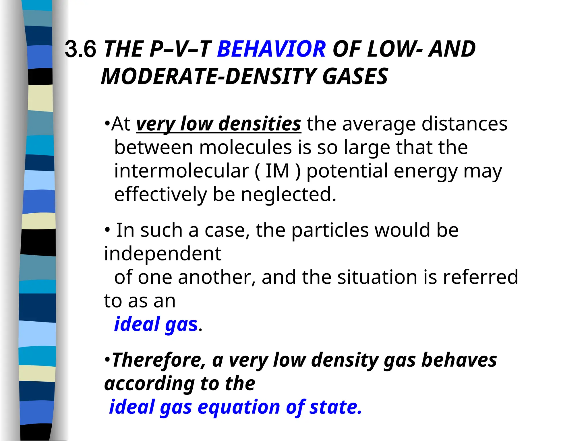 3.6 THE P–V–T BEHAVIOR OF LOW- AND
MODERATE-DENSITY GASES
•At very low densities the average distances
between molecules is so large that the
intermolecular ( IM ) potential energy may
effectively be neglected.
• In such a case, the particles would be
independent
of one another, and the situation is referred
to as an
ideal gas.
•Therefore, a very low density gas behaves
according to the
ideal gas equation of state.
 