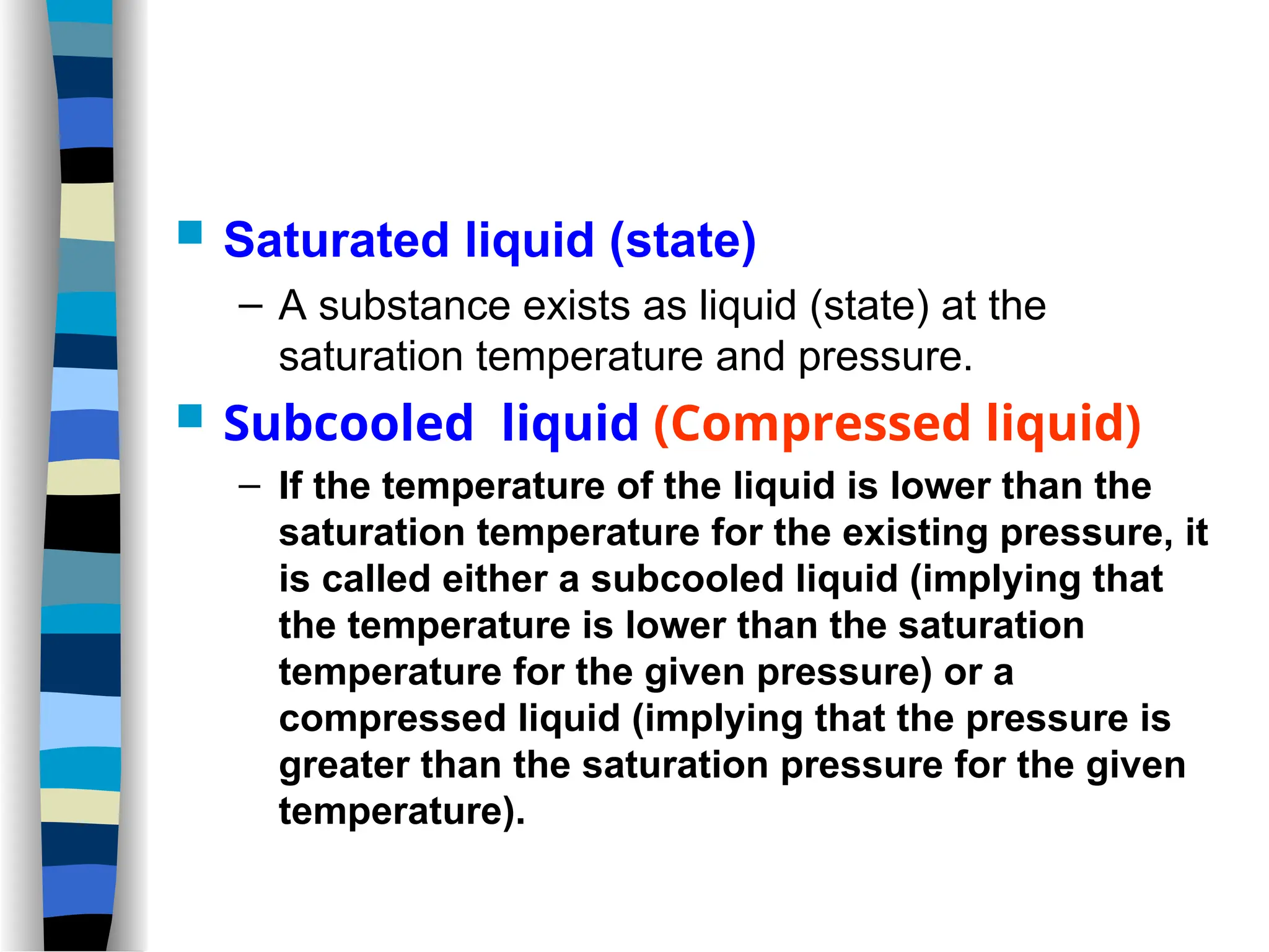  Saturated liquid (state)
– A substance exists as liquid (state) at the
saturation temperature and pressure.
 Subcooled liquid (Compressed liquid)
– If the temperature of the liquid is lower than the
saturation temperature for the existing pressure, it
is called either a subcooled liquid (implying that
the temperature is lower than the saturation
temperature for the given pressure) or a
compressed liquid (implying that the pressure is
greater than the saturation pressure for the given
temperature).
 