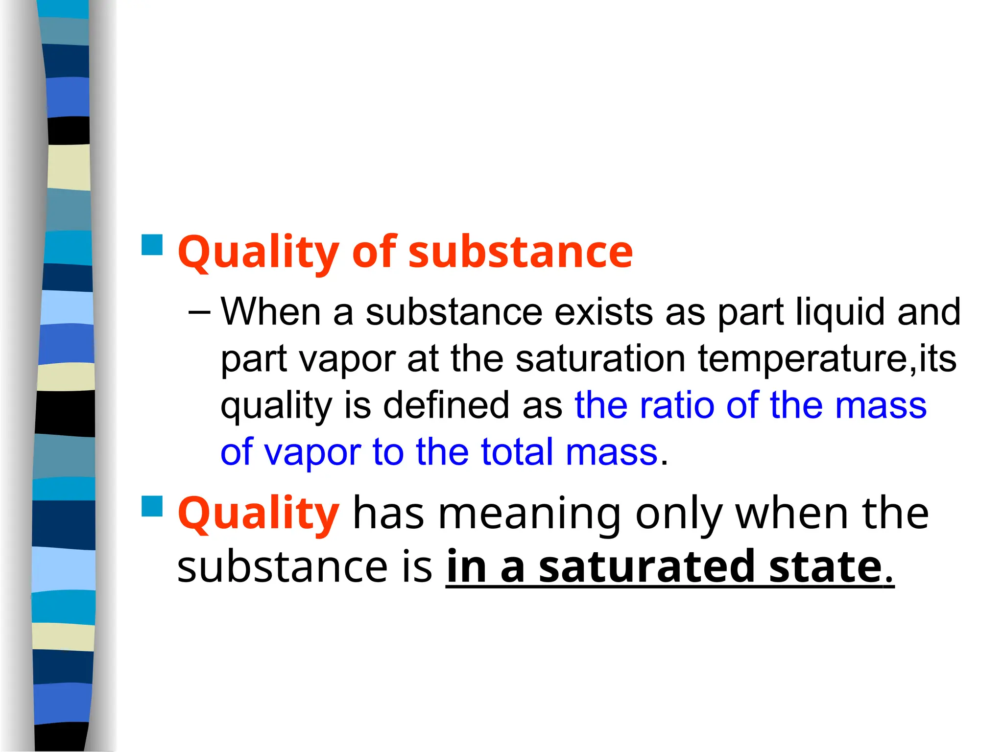  Quality of substance
– When a substance exists as part liquid and
part vapor at the saturation temperature,its
quality is defined as the ratio of the mass
of vapor to the total mass.
 Quality has meaning only when the
substance is in a saturated state.
 