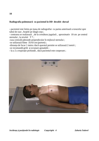 10
Radiografia pulmonară cu pacientul în DD decubit -dorsal
- pacientul este întins pe masa de radiografiat cu partea anterioară a toracelui spre
tubul de raze , brațele pe lângă corp ;
- centrarea se realizează , de la crestătura jugulară , aproximativ 10 cm pe centrul
sternului , la nivelul T 7 ;
-raza centrală pătrunde perpendicular în mijlocul sternului ;
-se utilizează filme 35/43 cm (portret) ;
-distanța de focar 1 metru /dacă aparatul permite se utilizează 2 metrii ;
-se recomandă grilă și ecranare gonadală ;
- la a 2 a respirație profundă , dacă pacientul este cooperant ;
Incidențe și poziționări în radiologie Copyright © Zaharia Tudorel
 