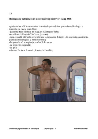 13
Radiografia pulmonară în incidența oblic posterior stâng OPS
-pacientul se află în ortostatism la stativul aparatului cu partea laterală stânga a
toracelui pe caseta port -film ;
-pacientul face o rotație de 45 gr. in plan fața de rază ;
-se utilizează filme de 35/43 cm (portret);
-raza centrală pătrunde perpendicular la jumatatea distanței , în suprafața anterioară a
planului mediosagital și mediocoronal ;
-în apnee la a 2 a respirație profundă /în apnee ;
-cu protecție gonadală ;
-cu grilă ;
-distanța de focar 2 metrii ,1 metru in decubit ;
Incidențe și poziționări în radiologie Copyright © Zaharia Tudorel
 