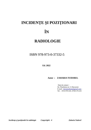 INCIDENȚE ȘI POZIȚIONARI
ÎN
RADIOLOGIE
ISBN 978-973-0-37332-5
Ed. 2022
Autor : ZAHARIA TUDOREL
Date de contact :
Str. Plumbuita no: 11 Bucuresti
E-mail : dorinmedium@gmail.com ;
Tel : 0725 970 418 ; 0728 176 225
Incidențe și poziționări în radiologie Copyright © Zaharia Tudorel
 