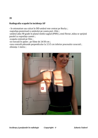 39
Radiografia scapulei în incidența AP
- în ortostatism sau culcat în DD umărul este centrat pe Bucky ;
-suprafața posterioară a umărului pe caseta port -film ;
-umărul adus 90 grade în planul medio-sagital (PMS) ,cotul flectat ,mâna se sprijină
paralel cu suprafața casetei ;
-scapula centrată pe film ;
-se execută în apnee ; pe filme de 24/30 cm ;
-raza centrală pătrunde perpendicular la 3.5/5 cm inferior procesului coracoid ;
-distanța 1 metru ;
Incidențe și poziționări în radiologie Copyright © Zaharia Tudorel
 