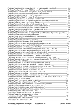 Radiografia piciorului în inciden a oblic - cu îmbinare oblic morta
jat .................................. 48
ț ă
Radiografia gleznei în incident lateral- mediolateral ................................................................... 49
ă
Radiografia de calcaneu în inciden a AP/ -axial planto- dorsal .............................................. 50
ț
Radiografia de calcaneu în inciden a lateral / mediolateral ....................................................... 51
ț
Radiografia tibiei /fibulei în inciden a standard ............................................................................. 52
ț
Radiografia tibiei /fibulei în inciden a lateral .................................................................................... 53
ț
Radiografia genunchiului în inciden a standard AP...................................................................... 54
ț
Radiografia genunchiului cu suport de greutate unilateral i bilateral AP ......................... 55
ș
Radiografia genunchiului în inciden a lateral .................................................................................... 56
ț
Radiografia f
osei intercondiliene  Metoda Camp Coventry ................................................... 57
Radiografia f
osei intercondiliene PA axial metoda Holmblad.........................................................58
Radiografia f
osei intercondiliene AP axial metoda Beclere .......................................................... 59
Radiografia patelei în inciden a AP /standard/ de f
a ................................................................ 60
ț ță
Radiografia patelei în inciden a lateral .................................................................................................. 61
ț
Radiografia patelei în inciden a tangen ial – cu utilizare de dispozitive speciale........ 62
ț ț ă
Radiografia f
emurului în inciden a standard ......................................................................................63
ț
Radiografia de f
emur în inciden a lateral -Mediolateral .................................................................64
ț
Radiografia plevisului ........................................................................................................................................65
Radiografia soldului in incidenta standard .........................................................................................66
Radiografia oldului – metoda- Picior de broasc ..............................................................................67
ș ă
Radiografia coloanei cervicale în inciden standard /de f
a ................................................68
ță ță
Radiografia coloanei cervicale în inciden a lateral ...........................................................................69
ț
Radiografia coloanei cervicale cu gura deschis ...............................................................................70
ă
Radiografia coloanei cervicale în inciden a oblic axial OAR / OAL AP................................71
ț
Radiografia coloanei cervicale în inciden a oblic axial OAR / OAL PA................................72
ț
Radiografia coloanei cervicale inciden a lateral în flexie ............................................................73
ț
Radiografia coloanei cervicale inciden a lateral în extensie ......................................................74
ț
Radiografia coloanei cervicale lateral C1 pentru determinarea
direc iei i gradului tubului necesar la ob inerea imaginii nasion-ului .................................75
ț ș ț
Radiografia coloanei cervicale pentru eviden ierea în plan frontal C1 –C2.......................76
ț
Radiografia pentru NASION.........................................................................................................................77
Radiografia pentru VERTEX sau baza posterioar (VMS ) ...................................................78
ă
Radiografia coloanei cervicale ‘’înot tor ‘’ Metoda R sucit ..................................................79
ă ă ă
Radiografia coloanei toracale în inciden a postero anterioar PA ......................................80
ț ă
Radiografia coloanei toracale în inciden a lateral ...........................................................................81
ț
Radiografia coloanei lombare în inciden a PA/ AP ........................................................................82
ț
Radiografia coloanei lombare în inciden a OPD- OPS .................................................................83
ț
Radiografia coloanei lombare în inciden a lateral ..........................................................................84
ț
Radiografia coloanei lombare in incidenta lateral L5 – S1 ..........................................................85
Radiografia coloanei vertebrale pentru SCOLIOZ ANTERO – POSTERIOR.............86
Ă
Radiografia CV în flexie lateral ...............................................................................................................87
Radiografia CV în inciden a lateral , în extensie ..........................................................................88
ț
Radiografia pentru articulatia sacro- iliaca PA ...............................................................................89
Radiografia pentru articula ia sacro – iliaca în inciden a lateral ............................................90
ț ț
Radiografia articula iei cocigiene în inciden a PA .......................................................................91
ț ț
Radiografia articula iei cocigiene în inciden a lateral ..................................................................92
ț ț
Radiografia în inciden a lateral pentru sacru i coccis................................................................93
ț ș
Radiografia pentru articula ia sacro – iliac
ș ă
în inciden a antero posterior AP/ STANDARD...............................................................................94
ț
Radiografia pentru articula ia sacro – iliaca
ț
în inciden a PA oblic - OPD – OPS .........................................................................................................95
ț
Radiografia pentru articula ia sacro – iliaca
ț
în inciden a AP oblic - OPD – OPS........................................................................................................96
ț
Incidențe și poziționări în radiologie Copyright © Zaharia Tudorel
 