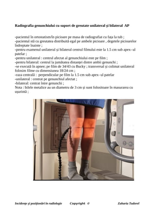 Radiografia genunchiului cu suport de greutate unilateral și bilateral AP
-pacientul în ortostatism/în picioare pe masa de radiografiat cu fața la tub ;
-pacientul stă cu greutatea distribuită egal pe ambele picioare , degetele picioarelor
îndreptate înainte ;
-pentru examenul unilateral și bilateral centrul filmului este la 1.5 cm sub apex- ul
patelar ;
-pentru unilateral : centrul afectat al genunchiului este pe film ;
-pentru bilateral: centrul la jumătatea distanței dintre ambii genunchi ;
-se execută în apnee; pe film de 34/43 cu Bucky ; transversal și colimat unilateral
folosim filme cu dimensiunea 18/24 cm ;
-raza centrală : perpendicular pe film la 1.5 cm sub apex- ul patelar
-unilateral : centrat pe genunchiul afectat ;
-bilateral: centrat între genunchi ;
Nota : bilele metalice au un diametru de 3 cm și sunt folositoare în masurarea cu
ușurintă ;
Incidențe și poziționări în radiologie Copyright © Zaharia Tudorel
 