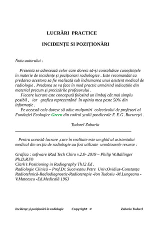 LUCRĂRI PRACTICE
INCIDENȚE SI POZIȚIONĂRI
Nota autorului :
Prezenta se adresează celor care doresc să-și consolideze cunoștințele
în materie de incidențe și poziționari radiologice . Este recomandat ca
predarea acestora sa fie realizată sub îndrumarea unui asistent medical de
radiologie . Predarea se va face în mod practic urmărind indicațiile din
material precum și precizările profesorului .
Fiecare lucrare este concepută folosind un limbaj cât mai simplu
posibil , iar grafica reprezentând în opinia mea peste 50% din
informație .
Pe această cale doresc să aduc mulțumiri colectivului de profesori al
Fundației Ecologice Green din cadrul școlii postliceale F. E.G .București .
Tudorel Zaharia
______________________________________________________
Pentru această lucrare ,care în realitate este un ghid al asistentului
medical din secția de radiologie au fost utilizate următoarele resurse :
Grafica : software iRad Tech Chiro v.2.0- 2019 – Philip W.Ballinger
Ph.D.RT®
Clark’s Positioning in Radiography Th12 Ed .
Radiologie Clinică – Prof.Dr. Suceveanu Petre Univ.Ovidius-Constanța
Radiotehnică-Radiodiagnostic-Radioterapie -Ion Tudosiu -M.Lungeanu -
V.Mateescu -Ed.Medicală 1963
Incidențe și poziționări în radiologie Copyright © Zaharia Tudorel
 