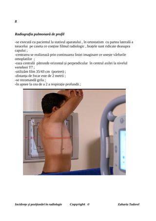 8
Radiografia pulmonară de profil
-se execută cu pacientul la stativul aparatului , în ortostatism cu partea laterală a
toracelui pe caseta ce conține filmul radiologic , brațele sunt ridicate deasupra
capului ;
-centrarea se realizează prin continuarea liniei imaginare ce unește vârfurile
omoplatilor ;
-raza centrală pătrunde orizontal și perpendicular în centrul axilei la nivelul
vertebrei T7 ;
-utilizăm film 35/43 cm (portret) ;
-distanța de focar este de 2 metrii ;
-se recomandă grila ;
-în apnee la cea de a 2 a respirație profundă ;
Incidențe și poziționări în radiologie Copyright © Zaharia Tudorel
 