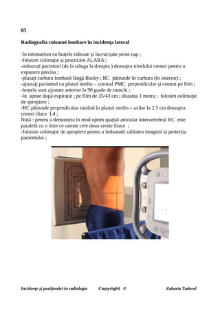 85
Radiografia coloanei lombare în incidența lateral
-în ortostatism cu brațele ridicate și încrucișate peste cap ;
-folosim colimație și practicăm ALARA ;
-măsurați pacientul (de la stânga la dreapta ) deasupra nivelului crestei pentru o
expunere precisa ;
-plasați curbura lombară lângă Bucky ; RC pătrunde în curbura (în interior) ;
-ajustați pacientul cu planul medio – coronal PMC perpendicular și centrat pe film ;
-brațele sunt ajustate anterior la 90 grade de trunchi ;
-în apnee după expirație ; pe film de 35/43 cm ; distanța 1 metru ; folosim colimație
de apropiere ;
-RC pătrunde perpendicular intrând în planul medio – axilar la 2.5 cm deasupra
crestei iliace L4 ;
Notă : pentru a demonstra în mod optim spațiul articular intervertebral RC este
paralelă cu o linie ce unește cele doua creste iliace ;
-folosim colimație de apropiere pentru a îmbunatti calitatea imaginii și protecția
pacientului ;
Incidențe și poziționări în radiologie Copyright © Zaharia Tudorel
 